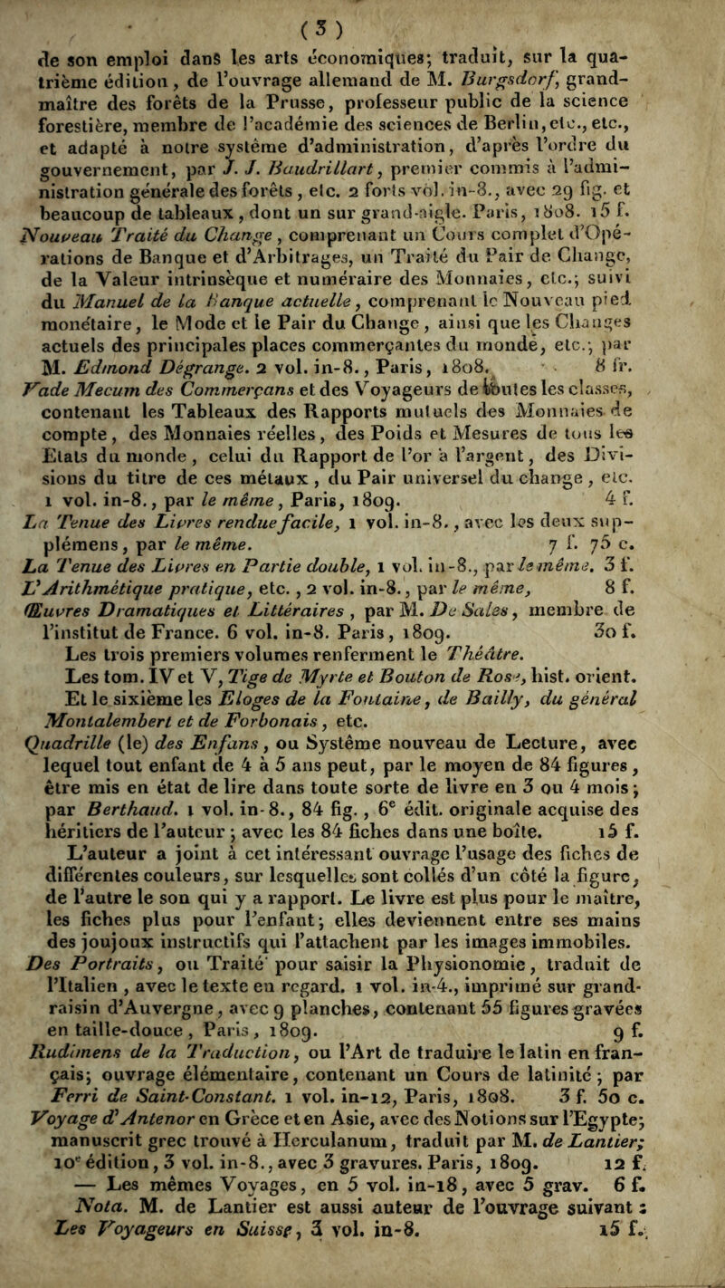 (5) son emploi dans les arts economiques; traduit, sur la qua- trième édiliou, de l’ouvrage allemand de M. Burgsdorf, grand- maître des forêts de la Prusse, professeur public de la science forestière, membre de l’académie des sciences de Berlin,etc., etc., et adapté à notre système d’administration, d’après l’ordre du gouvernement, par J. J. Baudrillart, premier commis à l’admi- nistration générale des forêts, etc. î2 forts vol. in-8., avec 29 fig. et beaucoup de tableaux , dont un sur grand-nigle. Paris, 1808. i5 f. Nouueau Traité du Change , comprenant un Cours complet d’Opé- rations de Banque et d’Arbitrages, un Traité du Pair de Change, de la Valeur intrinsèque et numéraire des Monnaies, clc.; suivi du Manuel de La Banque actuelle, comprenant le Nouveau pied raone'laire, le Mode et le Pair du Chatige , ainsi que les Changes actuels des principales places commerçantes du monde, etc.; })ar ^1. Edmond Dé grange. y iAAïï-^. ,Vixx\s y 1808. 8 Ir. Vade Mecum des Commerçans et des Voyageurs de tbutes les classes, contenant les Tableaux des Rapports mutuels des Monnaies de compte , des Monnaies réelles , des Poids et Mesures de tous les Etals du monde, celui du Rapport de l’or a l’argent, des Divi- sions du titre de ces métaux , du Pair universel du change , etc. 1 vol. in-8., par le même ^ Paris, 1809. 4 f. La Tenue des Liçres rendue facile, 1 vol. in-8., avec les deux sup- plémens, par le même. 7 f. 70 c. La Tenue des Lwres en Partie double, i vol. lu-8., ^diV Is même. 3 f. VArithmétique pratique, etc., 2 vol. in-8., par le même, 8 f. (Euvres Dramatiques et Littéraires , De Sales, membre de l’institut de France. 6 vol. in-8. Paris, 1809. 3o f. Les trois premiers volumes renferment le Théâtre. Les tom. IVet V, Tige de Myrte et Bouton de Rose, hist. orient. Et le sixième les Eloges de la Fontaine, de Bailly, du général Monlalembert et de Forbonais , etc. Quadrille (le) des Enfans, ou Système nouveau de Lecture, avec lequel tout enfant de 4 à 5 ans peut, par le moyen de 84 figures , être mis en état de lire dans toute sorte de livre en 3 ou 4 mois ; par Berthaiid. i vol. in-8., 84 fig., 6® édit, originale acquise des héritiers de l’auteur ; avec les 84 fiches dans une boîte. f. L’auteur a joint à cet intéressant ouvrage l’usage des fiches de différentes couleurs, sur lesquelles sont collés d’un côté la figure, de l’autre le son qui y a rapport. Le livre est plus pour le maître, les fiches plus pour l’enfant; elles deviennent entre ses mains des joujoux instructifs qui l’attachent par les images immobiles. Des Portraits, ou Traité' pour saisir la Physionomie, traduit de l’Italien , avec le texte en regard. 1 vol. in-4., imprimé sur grand- raisin d’Auvergne, avec 9 planches, contenant 55 figures gravées entaille-douce, Paris, 1809. 9 f* Rudlmens de la Traduction, ou l’Art de traduire le latin en fran- çais; ouvrage élémentaire, contenant un Cours de latinité; par Ferri de Saint-Constant. 1 vol. in-12, Paris, 1808. 3 f. 5o c- Voyage Antenor en Grèce et en Asie, avec des Notions sur l’Egypte; manuscrit grec trouvé à Ilerculanum, traduit par M. de Lantier; édition, 3 vol. in-8., avec 3 gravures. Paris, 1809. 12 f. — Les mêmes Voyages, en 5 vol. ia-18, avec 5 grav. 6 f* Nota. M. de Lantier est aussi auteur de l’ouvrage suivant :