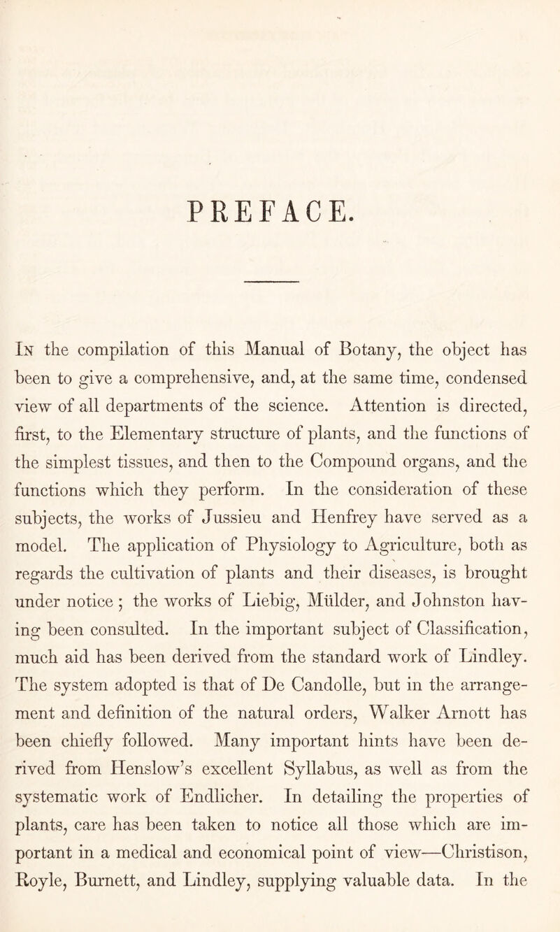 PREFACE. In the compilation of this Manual of Botany, the object has been to give a comprehensive, and, at the same time, condensed view of all departments of the science. Attention is directed, first, to the Elementary structure of plants, and the functions of the simplest tissues, and then to the Compound organs, and the functions which they perform. In the consideration of these subjects, the works of Jussieu and Henfrey have served as a model. The application of Physiology to Agriculture, both as regards the cultivation of plants and their diseases, is brought under notice ; the works of Liebig, Mulder, and J ohnston hav- ing been consulted. In the important subject of Classification, much aid has been derived from the standard work of Lindley. The system adopted is that of De Candolle, but in the arrange- ment and definition of the natural orders. Walker Arnott has been chiefly followed. Many important hints have been de- rived from Henslow’s excellent Syllabus, as well as from the systematic work of Endlicher. In detailing the properties of plants, care has been taken to notice all those which are im- portant in a medical and economical point of view—Christison, Royle, Burnett, and Lindley, supplying valuable data. In the