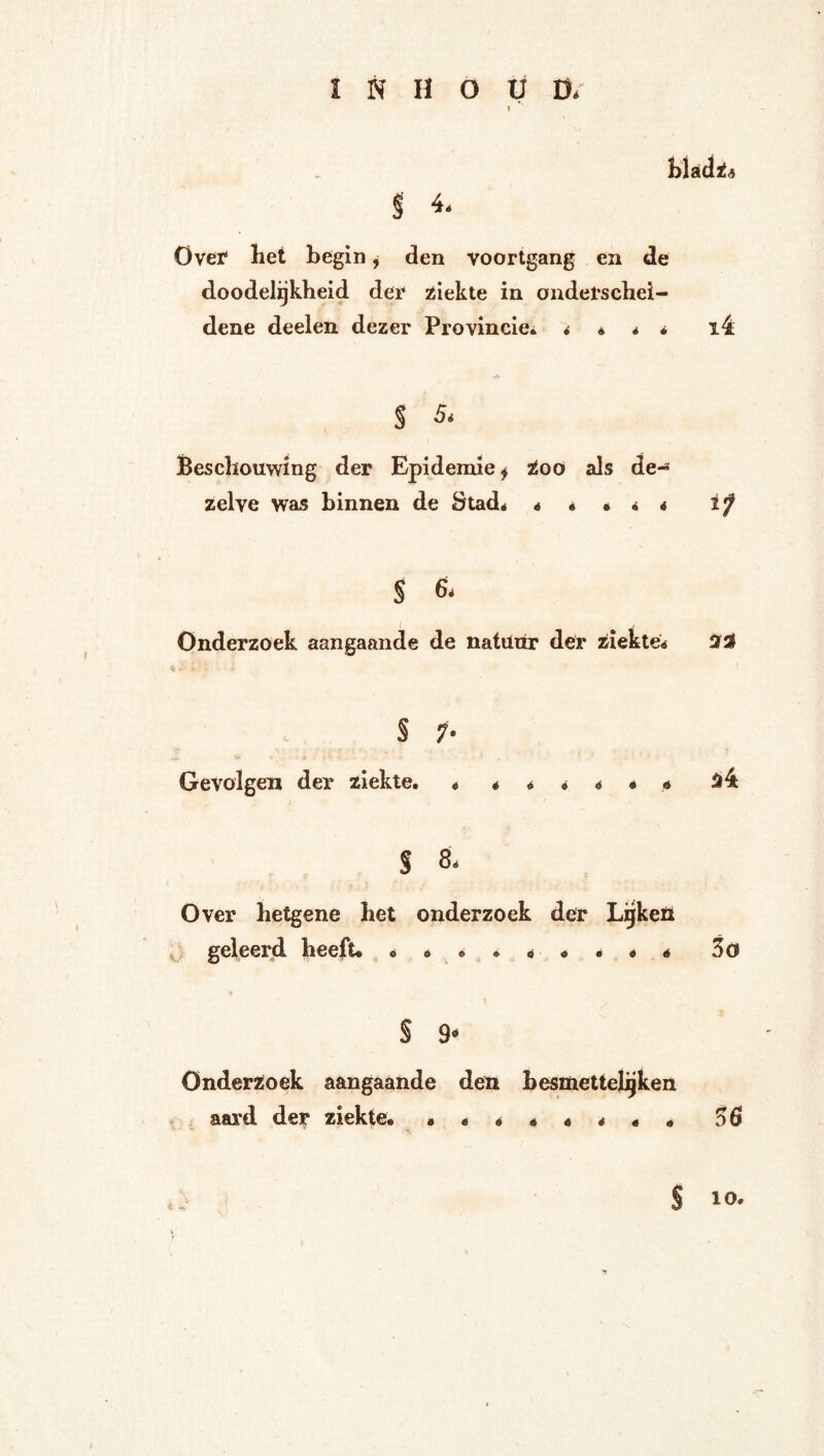 i<5 i 4. Ovet het begin j den voortgang en de doodeligkheid der jöiekte in onderschei- dene deelen dezer Provincie* 4 é * * i4 S 5. Beschouwing der Epidemie f too als de-* zelve was binnen de Stad* « é • 4 4 if $ 6* Onderzoek aangaande de natünr der ziekte* S ;• Gevolgen der ziekte. ***** • 4 54 S 8* Over hetgene het onderzoek der Ligkeïl geleerd heeft* * * * . * « * « * Scu S 9- Onderzoek aangaande den besmettejjgken aard der ziekte. •*****«• 56 S 10.