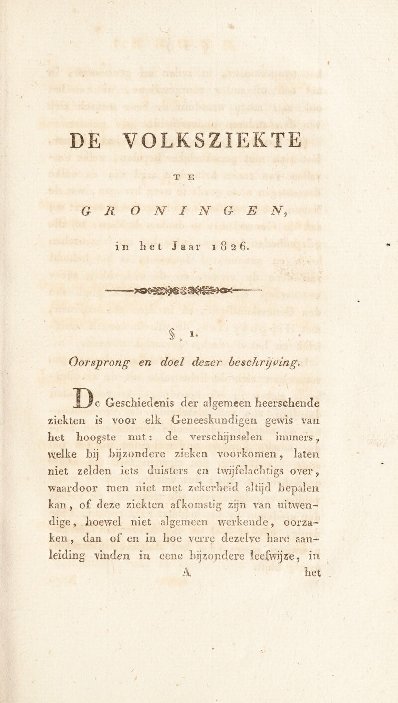 DE VOLKSZIEKTE T E GR O N I N G E N, in het Jaar 1826. Oorsprong en doel dezer beschrijving^ Dc Geschiedenis der algemeen heerschende ziekten is voor elk Geneeskundigen gewis van het hoogste nut: de verschijnselen immers, vyelke hij bijzondere zieken voorkomen, laten niet zelden iets duisters en twijfelaclitigs over, waardoor men niet met zekerheid altijd bepalen kan, of deze ziekten afkomstig zijn van uitwen- dige , hoewel niet algemeen werkende, oorza- ken , dan of en in hoe verre dezelve hare aan- leiding vinden in eene bijzondere leefwijze, in A het