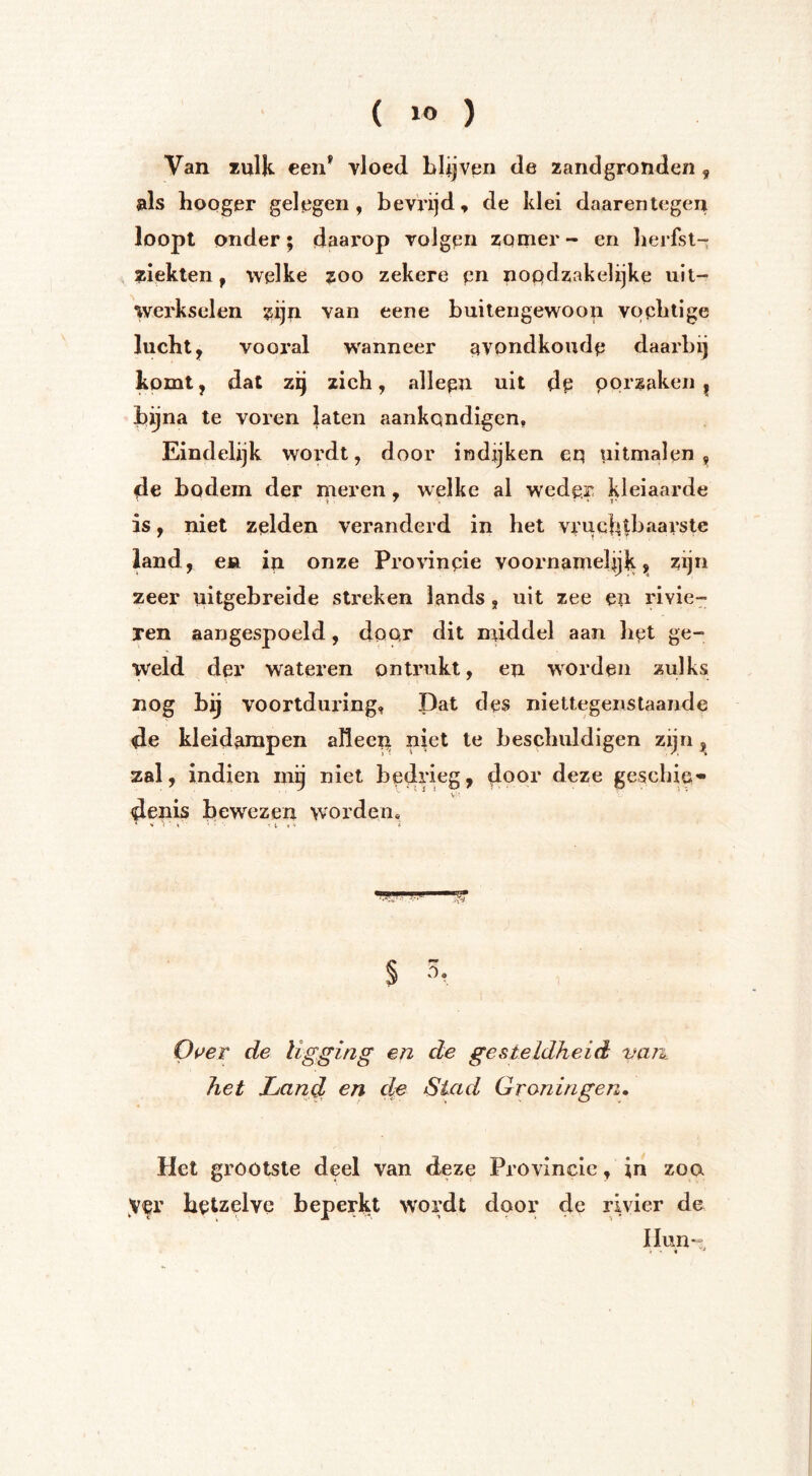 Van mik een^ vloed Llijven de zandgronden , als hoQger gelegen, bevrijd, de klei daarentegen loopt onder; daarop volgen zomer- en lierfsl- ziekten, welke ?oo zekere eo nopdzakelijke uit- werkselen zijn van eene buitengewoon vopblige lucbt, vooral wanneer avondkoudp daarbij komt, dat zij zich, allepn uit de porzaken , bijna te voren laten aankondigen. Eindelijk wordt, door indjjken eq uitmalen, de bodem der meren, welke al weder kleiaarde <t ■ ' . • * 1* is, niet zelden veranderd in bet vruchtbaarste land, en in onze Provincie voornamelijk j» zijn zeer uitgebreide streken lands, uit zee en rivie- ren aangespoeld, door dit middel aan bet ge- weld der wateren ontrukt, en worden zulks nog bij voortduring. Dat des niettegenstaande de kleidampen aïleep niet te beschuldigen zijn ^ zal, indien mij niet bedrieg, door deze gescbie» denis bewezen worden. - > ; - * ^ i » V Oi^er de ligging en de gesteldheid van^ het Land cn dp Stad Grraningen, Het grootste deel van deze Provincie, in zoa hetzelve beperkt wordt door de rivier de IIun-= # - *
