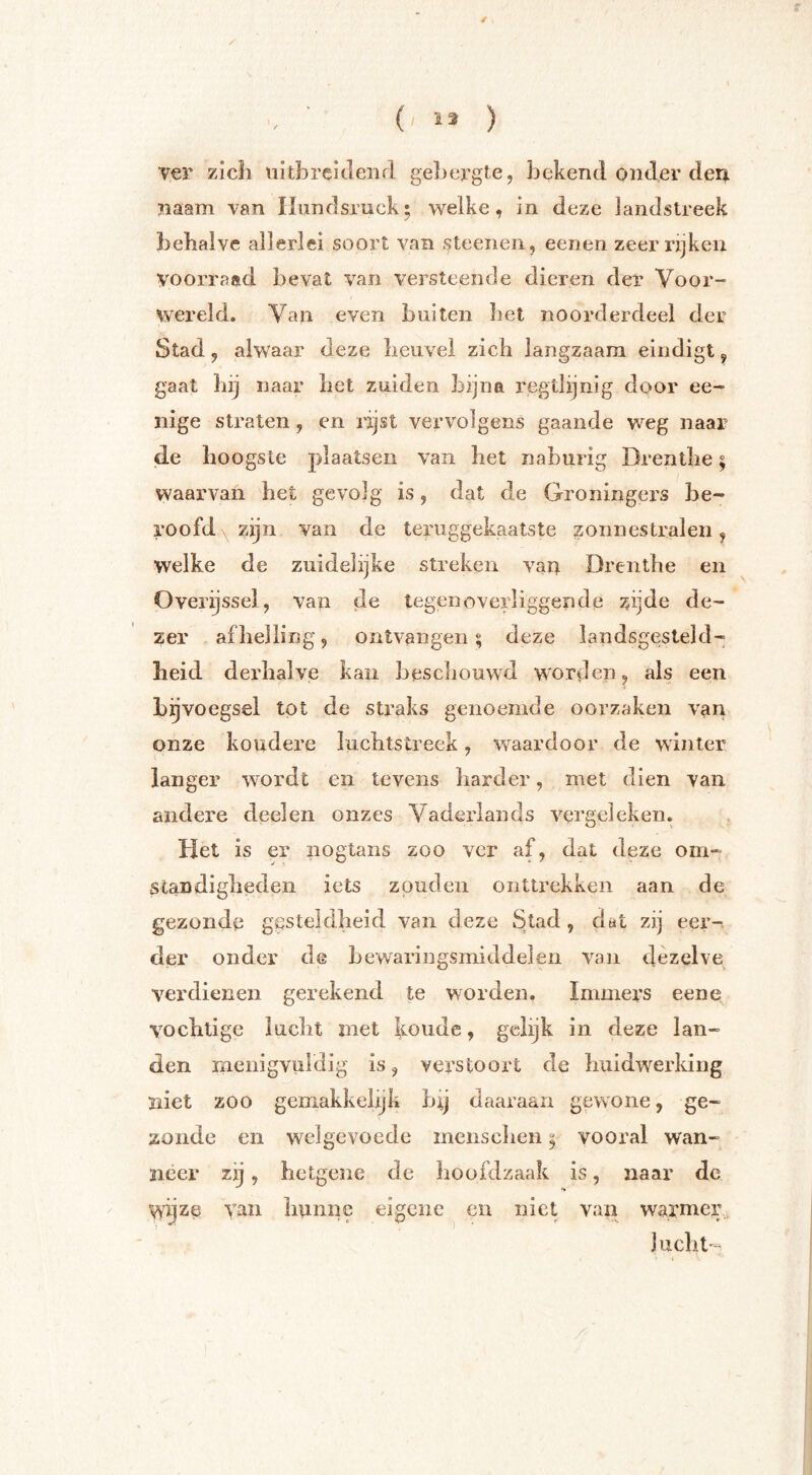 ver zicli uitbrciclenrl gebergte, bekend onder deir naam van Hundsruck^ welke, in deze landstreek behalve allerlei soort van steenen, eenen zeer rijken voorraftd bevat van versteende dieren der Voor- wereld, Van even buiten liet noorderdeel der Stad, alwaar deze heuvel zich langzaam eindigt ^ gaat hij naar het zuiden bijna regtlijnig door ee- nige straten, en rijst vervolgens gaande weg naar jde hoogste plaatsen van het naburig Drenthe; waarvan het gevolg is, dat de Groningers be- roofd x zijn van de teruggekaatste zonnestralen j welke de zuidelijke streken vart Drenthe en Overyssel, van de tegenoverliggende zijde de- zer afhelling, ontvangen; deze landsgesteld- heid derhalve kan beschouwd worden, als een bijvoegsel tot de sti^aks genoemde oorzaken van onze koudere luchtstreek, waardoor de winter langer wordt en tevens harder, met dien van andere deel en onzes Vaderlands vergeleken. Het is er nogtans zoo ver af, dat deze om- standigheden iets zouden onttrekken aan de gezonde gesteldheid van deze Stad, dat zij eer- der onder de hewaringsniiddeien van dezelve verdienen gerekend te worden. Immers eene vochtige lucht met koude, gelijk in deze lan- den menigvuldig is, verstoort de huidwerking ïiiet zoo gemakkelijk bij daaraan gewone, ge- zonde en welgevoede menschen; vooral wan- neer zij, bctgene de boofdzaak is, naar de wyze van hunne eigene en niet van lucht-