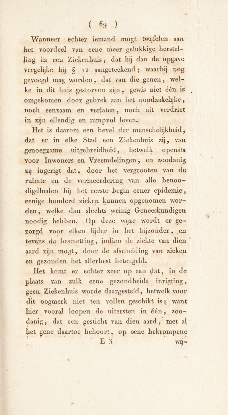 Wanneer echter iemand mogt twijfelen aan het voordeel van eeue meer gelukkige herstel- ling in een Ziekenhuis, dat hij dan de opgave vergelijke bij § 12 aangeteekend; waarbij nog gevoegd mag worden, dat van die genen, wel- ke in dit huis gestorven zijn, gewis niet één is ^ omgekomen door gebrek aan het noodzakehjke, noch eenzaam en verlaten, noch uit verdriet in zijn ellendig en rampvol leven. Het is daarom een bevel der menschelijkheid, dat er in elke Stad een Ziekenhuis zij, van genoegzame uitgebreidheid, hetwelk opensta voor Inwoners en Vreemdelingen, en zoodanig zij ingerigt dat, door het vergrooten van de ruimte en de vermeerdering van alle benoo- digdheden bij het eerste begin eener epidemie, eenige honderd zieken kunnen opgenomen wor- ' den , welke dan slechts weinig Geneeskundigen noodig hebben. Op deze wijze wordt er ge- zorgd voor eiken lijder in het bijzonder, .en tevens de besmetting, iiidien de ziekte van dien ' aard zijn mogt, door de afseneiding van zieken en gezonden het allerbest beteugeld. Het komt er echter zeer op aan dat, in de plaats van zulk eene gezondheids inrigting, geen Ziekenliuis worde daargesteld, hetwelk voor dit oogmerk niet ten vollen geschikt is; want hier vooral loopen de uitersten in één, zoo- te- danig, dat een gesticht van dien aard, met al het gene daartoe behoort, op eene beki'ompene E 5 wij-