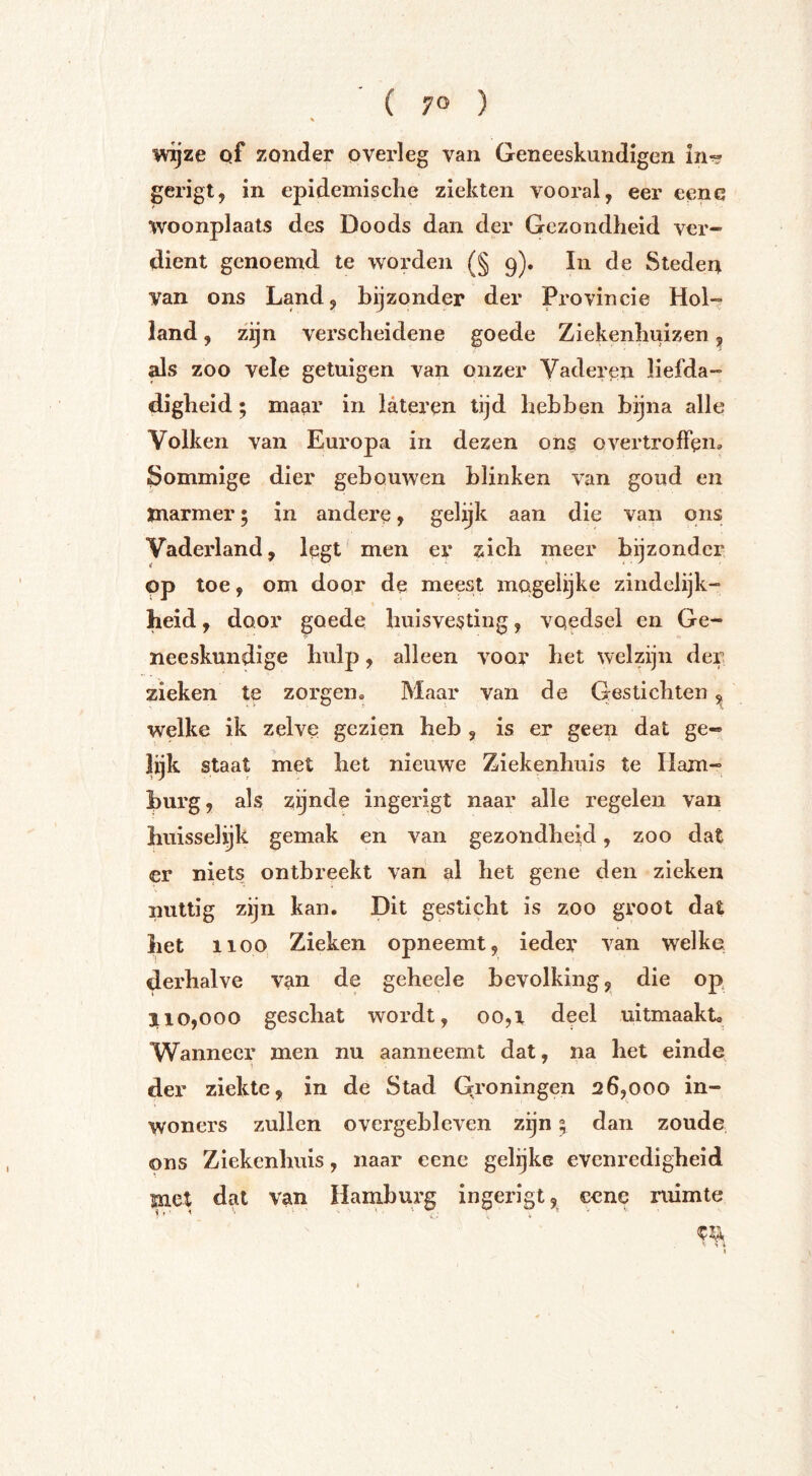 ( 7° ) ■Wijze pf zonder overleg van Geneeskundigen in? gerigt, in epidemisclie ziekten vooral, eer eenc woonplaats des Doods dan der Gezondheid ver- dient genoemd te worden (§ 9). In de Steden van ons Land, bijzonder der Provincie Hol- land , zijn verscheidene goede Ziekenhuizen, ^s zoo vele getuigen van onzer Vaderen liefda- digheid ; mam’ in lateren tijd hebben bijna alle Volken van Europa in dezen ons overtroffen» Sommige dier gebouwen blinken van goud en marmer; in andere, gelijk aan die van ons Vaderland, legt men er zich meer bijzonder pp toe, om door de meest magelijke zindelijk- heid , door goede huisvesting, voedsel en Ge- neeskundige hulp, alleen voor het welzijn der zieken te zorgen® Maar van de Gestichten ^ welke ik zelve gezien heb , is er geen dat ge- lijk staat met het nieuwe Ziekenhuis te Ham- burg, als zijnde ingerigt naar alle regelen van huisselijk gemak en van gezondheid, zoo dat er niets ontbreekt vaii al het gene den zieken nuttig zijn kan. Dit gesticht is zoo groot dat het 1100, Zieken opneemt, ieder van welke derhalve van de geheele bevolking, die op 3110,000 geschat wordt, 00,1 deel uitmaakt, Wanneer men nu aanneemt dat, na het eindp der ziekte, in de Stad Qroningen 26,000 in- woners zullen overgebleven zijn 5 dan zoude ons Ziekenhuis, naar cene gelijke evenredigheid met dat van Hamburg ingerigt, eene ruimte