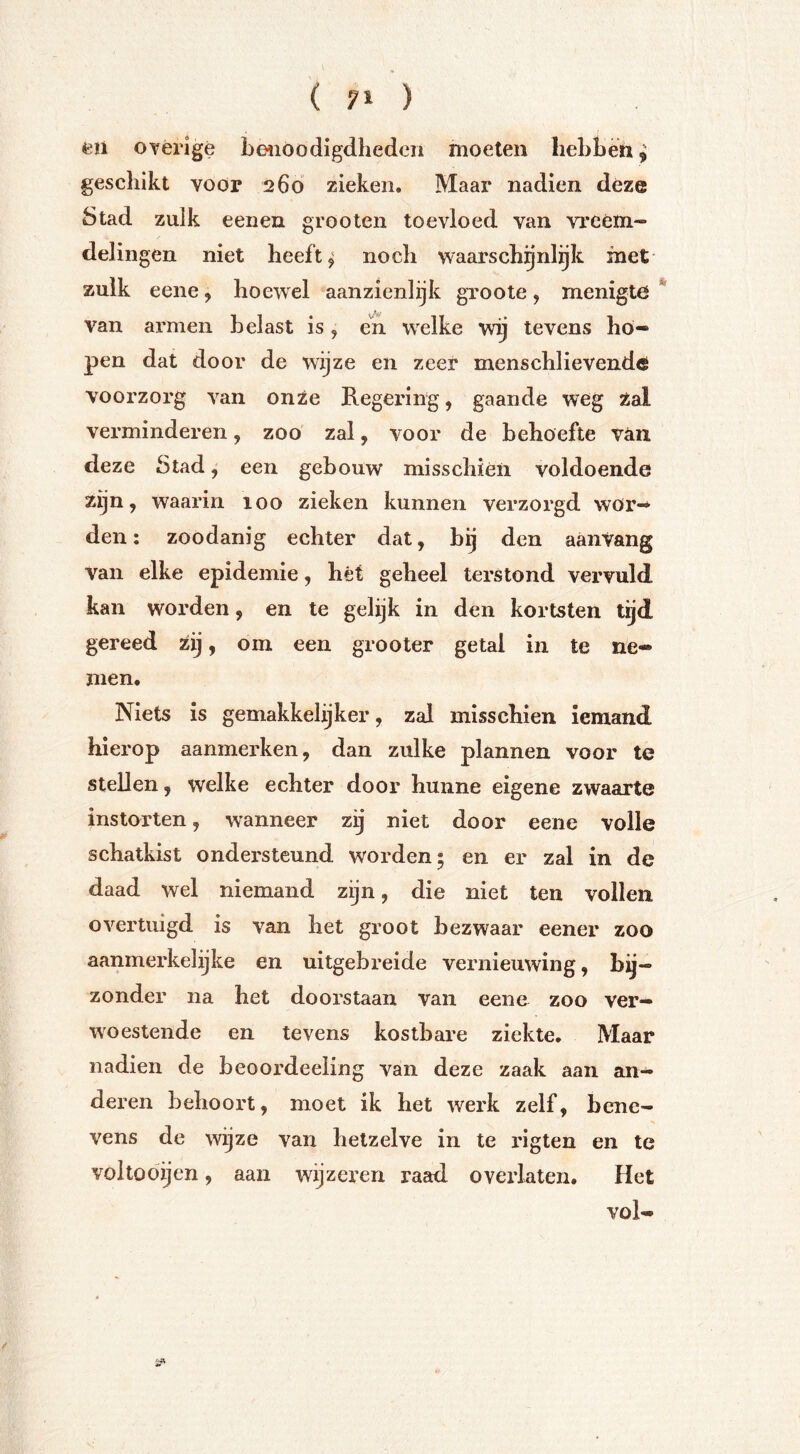 eii ovérigé beiiöodigdhedeii moeten liebbèti, geschikt voor 260 zieken. Maar nadien déze Stad zulk eenen grooten toevloed van vreem- delingen niet heeft ^ noch waarschijnlijk met zulk eene ^ hoewel aanzienlijk groote, menigte van armen belast is, en welke wij tevens ho- pen dat door de wijze en zeer menschlievende voorzorg van onze Regering, gaande weg Zal verminderen, zoo' zal, voor de behoefte vóin. deze Stad, een gebouw misschien voldoende zijn, waarin 100 zieken kunnen verzorgd wor- den ; zoodanig echter dat, bij den aanVang van elke epidemie, hét geheel terstond vervuld kan worden, en te gelijk in den koristen tgd gereed Zij, om een grooter getal in te ne- men. Niets is gemakkelijker, zal misschien iemand hierop aanmerken, dan zulke plannen voor te stellen, welke echter door hunne eigene zwaarte instorten, wanneer zij niet door eene volle schatkist ondersteund worden; en er zal in de daad wel niemand zijn, die niet ten vollen overtuigd is van het groot bezwaar eener zoo aanmerkelijke en uitgebreide vernieuwing, bq— zonder na het doorstaan van eene zoo ver- woestende en tevens kostbare ziekte. Maar nadien de beoordeeling van deze zaak aan an- deren behoort, moet ik het werk zelf, bene- vens de wijze van hetzelve in te rigten en te voltobijen, aan wijzeren raad overlaten. Het vol-