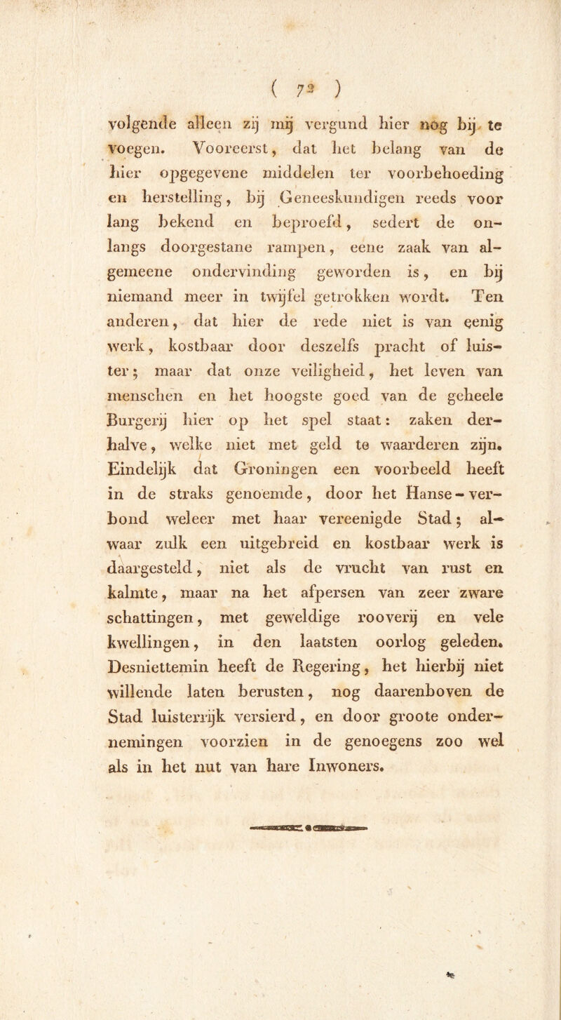 volgende alleen zij :ng vei’gund hier nog Lij, te voegen. Vooreerst, ciat liet belang van de bier opgegevene middelen ter voorbeboeding en herstelling, bij Geneeskundigen reeds voor lang bekend en beproefd, sedert de on- langs doorgestane rampen, eene zaak van al- gemeene ondervinding geworden is, en by niemand meer in twijfel getrokken wordt. Ten anderen, dat hier de rede niet is van oenig werk, kostbaar door deszelfs pracht of luis- ter ; maar dat onze veiligheid, het leven van menschen en het hoogste goed van de geheele Burger^ hier op het spel staat: zaken der- halve , welke niet met geld te waarderen zijn. Eindelijk dat Groningen een voorbeeld heeft in de straks genoemde, door het Hanse-ver- bond weleer met haar vereenigde Stad; al- waar zulk een uit£:ebreid en kostbaar werk is o daargesteld, niet als de vrucht van rust en kalmte, maar na het afpersen van zeer zware schattingen, met geweldige rooverij en vele kwellingen, in den laatsten oorlog geleden. Desniettemin heeft de Regering, het hierbij niet willende laten berusten, nog daarenboven de Stad luisterrijk versierd, en door groote onder- nemingen voorzien in de genoegens zoo wel als in het nut van hare Inwoners,