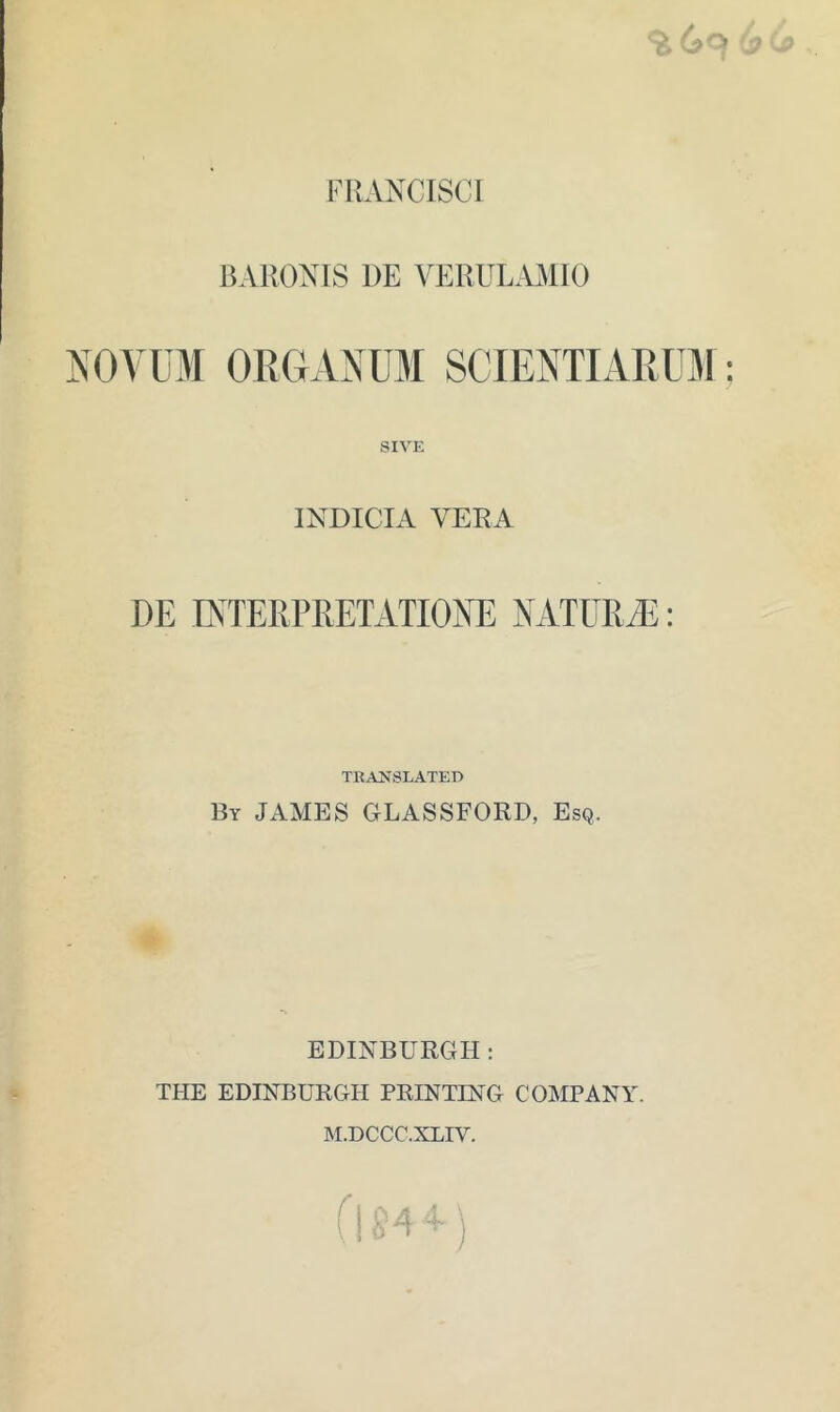 FRANCISCI BARONIS DE VERUL.AMIO NOVUM OEGANUM SCIENTIARUM SIVE INDICIA VERA DE DsTERPRETATIONE NATURiE: TRAKSLATED By JAMES GLASSFORD, Esq. EDINBURGH : THE EDINBURGH PRINTING COMPANY. M.DCCC.XLIV.