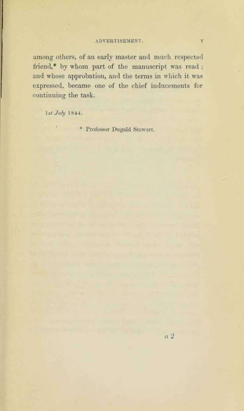 among others, of an early master and much respected friend,* by whom part of the manuscript was read ; and whose approbation, and the terms in which it was expressed, became one of the chief inducements for continuing the task. July 1844. * Professor Dugald Stewart.