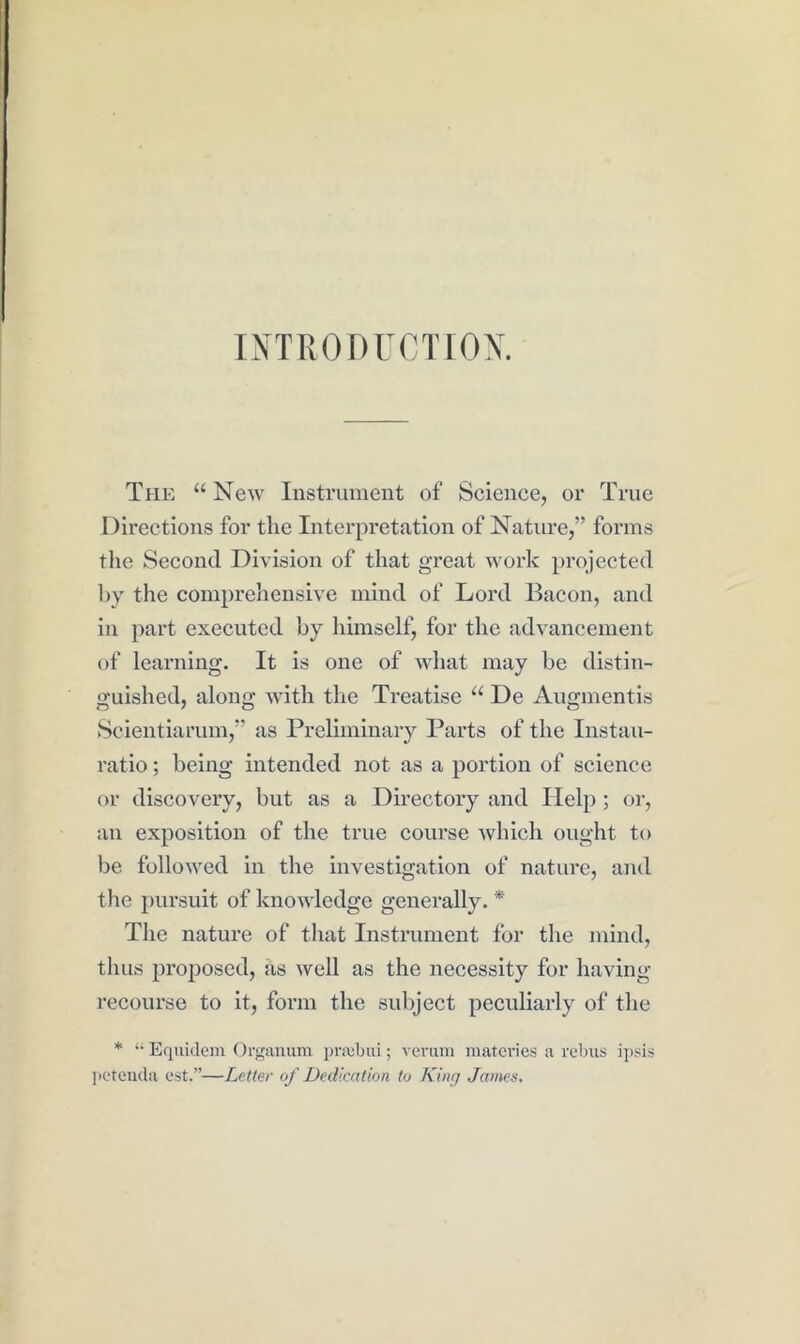 INTRODUCTIOX. The “ New Instrument of Science, or True Directions for the Interpretation of Nature,” forms the Second Division of that great work projected hy the comprehensive mind of Loixl Bacon, and in part executed by himself, for the advancement of learning. It is one of what may be distin- o'uished, along with the Treatise “ De Augmentis Seientiarum,” as Preliminary Parts of the Instau- ratio; being intended not as a portion of science or discovery, but as a Directory and Help; or, an exposition of the true course which ought to be followed in the investigation of nature, and the pursuit of knowledge generally. * The nature of that Instrument for the mind, thus proposed, as well as the necessity for having recourse to it, form the subject peculiarly of the * “ Eqnidem Oi’<';anum pniibiii; verum matcries a rebus ipsis ]ietenda est.”—Letter of Dedication to King James.