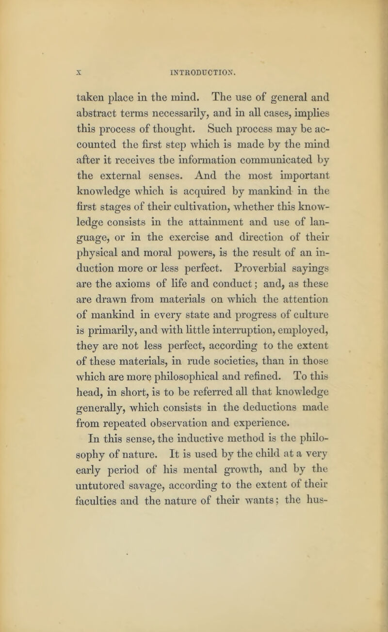 taken place in the mind. The use of general and abstract terms necessarily, and in all cases, implies this process of thought. Sueh process may be ac- eounted the first step which is made by the mind after it receives the information communicated by the external senses. And the most important knowledge which is acquired by mankind in the first stages of theu* cultivation, whether this know- ledge consists in the attainment and use of lan- guage, or in the exercise and dfiection of their physical and moral powers, is the result of an in- duction more or less perfect. Proverbial sayings are the axioms of life and conduct; and, as these are drawn from materials on which the attention of mankind in every state and progress of culture is primarily, and with little interruption, employed, they are not less perfect, according to the extent of these materials, in rude societies, than in those which are more philosophical and refined. To this head, in short, is to be referred all that knowledge generally, which consists in the deductions made from repeated observation and exjierience. In this sense, the inductive method is the philo- sophy of nature. It is used by the child at a very early period of his mental growth, and by the untutored savage, according to the extent of their faculties and the natm'e of their wants; the bus-