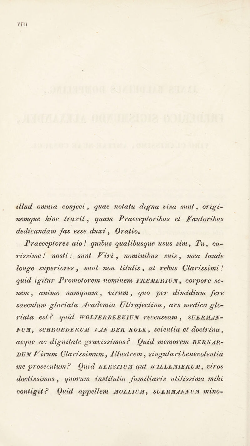 illud omnia conjeci , quae notatu digna visa sunt, origi- nemque hinc traxit, quam Praeceptoribus et Fautoribus dedicandam fas esse duxi, Oratio. Praeceptores aio! quibus qualibusque usus sim, Tu, ca- rissime ! nosti: sunt Firi , nominibus suis, mea laude longe superiores, sunt non titulis, at rebus Clar issimi! quid, igitur Promotorem nominem FREMERIIJM, corpore se- nem, animo numquam, virum, quo per dimidium fere saeculum gloriata Academia Ultrajectina, ars medica glo- riata est ? quid WOLTEREEEKIUM recenseam , suERMAN- NUM, schroederum VAN DER KOLK, scientia et doctrina, aeque ac dignitate gravissimos? Quid memorem RERNar- dum Firum Clarissimum, Illustrem, singulari benevolentia me prosecutum? Quid kerstium aut IF1LLEMIERUM, viros doctissimos, quorum institutio familiaris utilissima mihi contigit? Quid appellem mollium, suermannum mino-