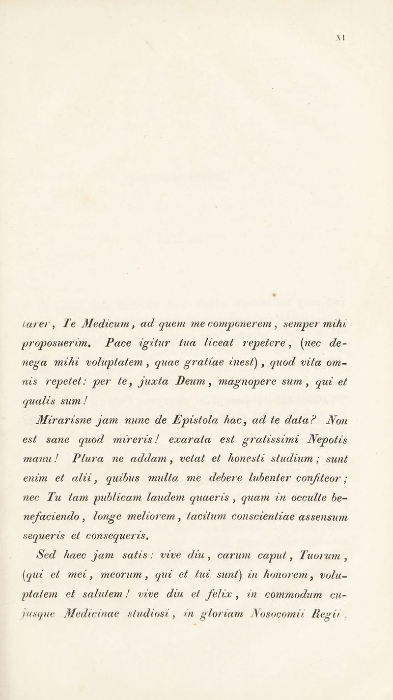 tarer, Te Medicum > ad quem me componerem , semper mihi proposuerim. Pace igitur tua liceat repetere, (?zec cfe- we^a mihi voluptatem , <^/ae gratiae inest), mYa om- ms repetet: per te, juxta Deum, magnopere sum, et qualis sum ! Mirarisne jam nunc de Epistola hac, ad te data? Non est sane quod mireris! exarata est gratissimi Nepotis manu! Plura ne addam, vetat et honesti studium; sunt enim et alii, quibus multa me debere lubenter confiteor; nec Tu tam publicam laudem quaeris , quam in occulte be- nefaciendo , longe meliorem, tacitum conscientiae assensum sequeris et consequeris. Sed haec jam satis: vive diu , carum caput, Tuor um , [qui et mei, meorum, qui et tui sunt) in honorem 9 volu- ptatem et salutem! vive diu et felix, in commodum cu- iusque Medicinae studiosi, in gloriam Nosocomii Regit „