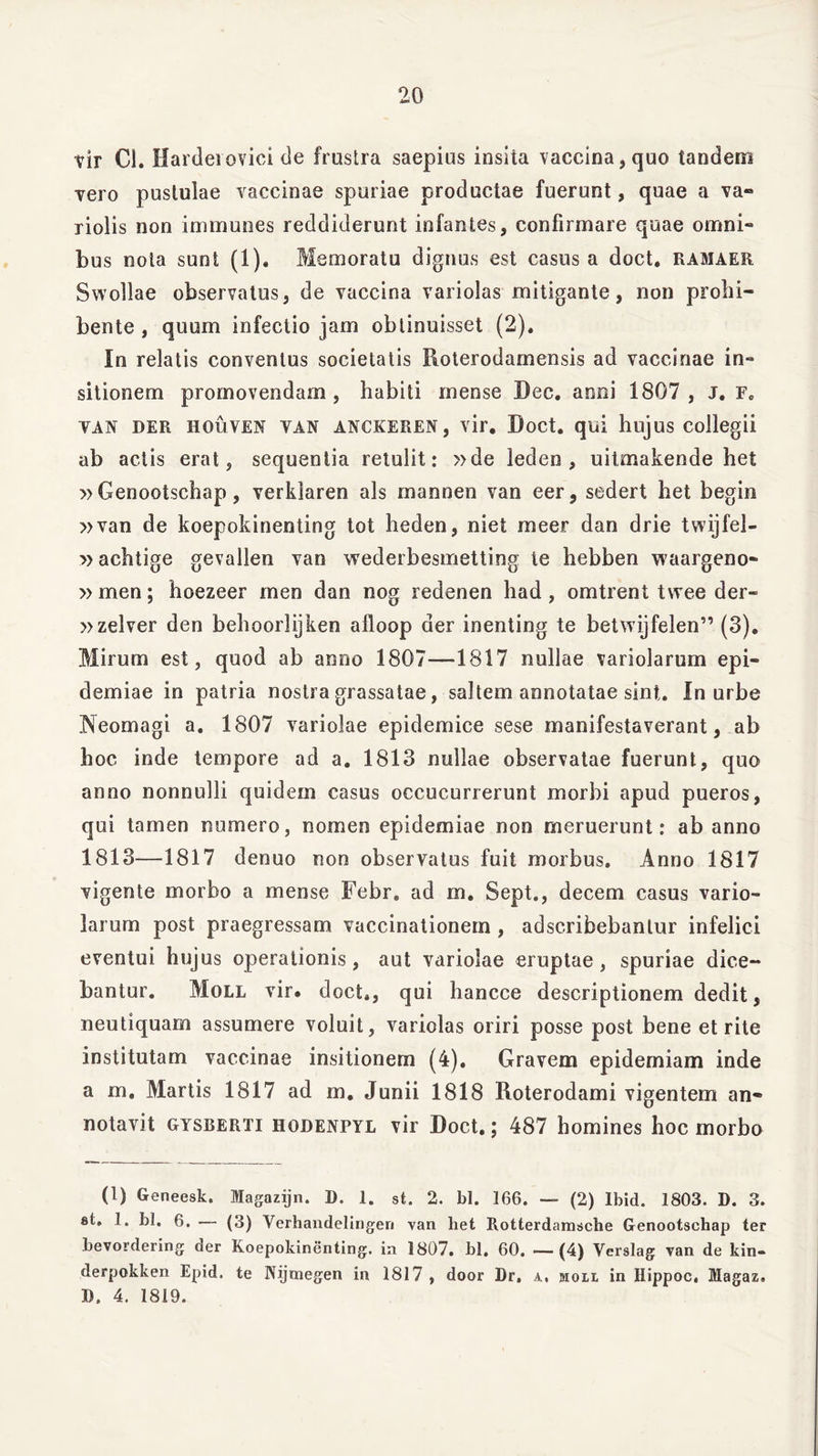 vir Cl. Hardeiovici de frustra saepius insita vaccina, quo tandem vero pustulae vaccinae spuriae productae fuerunt, quae a va- ri olis non immunes reddiderunt infantes, confirmare quae omni- bus nota sunt (1). Memoratu dignus est casus a doct. ramaer Swollae observatus, de vaccina variolas mitigante, non prohi- bente , quum infectio jam obtinuisset (2), In relatis conventus societatis Roterodamensis ad vaccinae in- sitionem promovendam, habiti mense Bec. anni 1807, J. Fe van der houven van anckeren, vir. Doct. qui hujus collegii ab actis erat, sequentia retulit: »de leden , uitmakende het » Genootschap, verklaren ais mannen van eer, sedert het begin »van de koepokinenting tot heden, niet meer dan drie twijfel- »achtige gevallen van wederbesmetting te hebben waargeno- » men; hoezeer men dan nog redenen had, omtrent twee der- »zelver den behoorlijken afloop der inenting te betwijfelen” (3). Mirum est, quod ab anno 1807—1817 nullae variolarum epi- demi ae in patria nostra grassatae, saltem annotatae sint. In urbe Neomagi a. 1807 variolae epidemice sese manifestaverant, ab hoc inde tempore ad a. 1813 nullae observatae fuerunt, quo anno nonnulli quidem casus occucurrerunt morbi apud pueros, qui tamen numero, nomen epidemiae non meruerunt: ab anno 1813—1817 denuo non observatus fuit morbus. Anno 1817 vigente morbo a mense Febr. ad m. Sept., decem casus vario- larum post praegressam vaccinationem , adscribebanlur infelici eventui hujus operationis, aut variolae eruptae, spuriae dice- bantur. Moll vir. doct,, qui hancce descriptionem dedit, neutiquam assumere voluit, variolas oriri posse post bene et rite institutam vaccinae insitionem (4). Gravem epidemiam inde a m. Martis 1817 ad m. Junii 1818 Roterodami vigentem an- notavit gysberti hodenpyl vir Doct.; 487 homines hoc morbo (1) Geneesk. Magazijn. D. 1. st. 2. bl. 166. — (2) Ibid. 1803. D. 3. st, 1. bl. 6. — (3) Verhandelingeri van het Rotterdamsche Genootschap ter bevordering der Koepokinenting. in 1807. bl. 60. —(4) Verslag van de kin- derpokken Epid. te Nijmegen in 1817 , door Dr, a, jioll in Ilippoc, Magaz» D. 4. 1819.