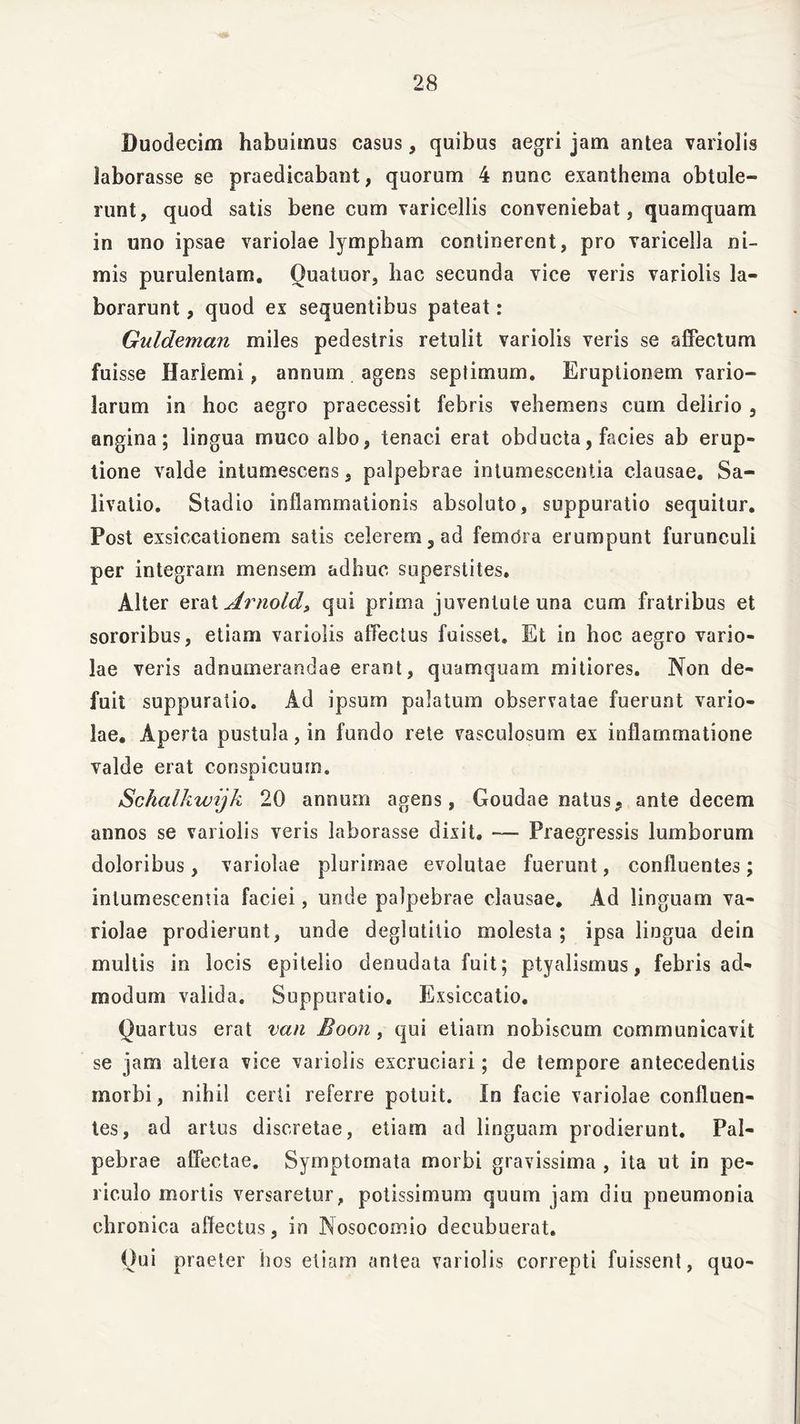Duodecim habuimus casus, quibus aegri jam antea variolis laborasse se praedicabant, quorum 4 nunc exanthema obtule- runt, quod satis bene cum varicellis conveniebat, quamquam in uno ipsae variolae lympham continerent, pro varicella ni- mis purulentam. Quatuor, hac secunda vice veris variolis la- borarunt , quod ex sequentibus pateat: Guldeman miles pedestris retulit variolis veris se affectum fuisse IJademi, annum agens septimum. Eruptionem vario- larum in hoc aegro praecessit febris vehemens cum delirio , angina; lingua muco albo, tenaci erat obducta, facies ab erup- tione valde intumescens, palpebrae intumescentia clausae. Sa- livatio. Stadio inflammationis absoluto, suppuratio sequitur. Post exsiccationem satis celerem 5 ad femdra erumpunt furunculi per integram mensem adhuc superstites. Alter erat Arnold, qui prima juventute una cum fratribus et sororibus, etiam variolis affectus fuisset» Et in hoc aegro vario- lae veris adnumerandae erant, quamquam mitiores. Non de- fuit suppuratio. Ad ipsum palatum observatae fuerunt vario- lae. Aperta pustula, in fundo rete vasculosum ex inflammatione valde erat conspicuum. j. Schalkwijk 20 annum agens, Goudae natus9 ante decem annos se variolis veris laborasse dixit, — Praegressis lumborum doloribus, variolae plurimae evolutae fuerunt, confluentes; intumescentia faciei, unde palpebrae clausae. Ad linguam va- riolae prodierunt, unde deglutitio molesta; ipsa lingua dein multis in locis epitelio denudata fuit; ptyalismus, febris ad- modum valida. Suppuratio. Exsiccatio. Quartus erat van Boon, qui etiam nobiscum communicavit se jam altera vice variolis excruciari; de tempore antecedentis morbi, nihil certi referre potuit. In facie variolae confluen- tes, ad artus discretae, etiam ad linguam prodierunt. Pal- pebrae affectae. Symptomata morbi gravissima , ita ut in pe- riculo mortis versaretur, potissimum quum jam diu pneumonia chronica affectus, in Nosocomio decubuerat. Qui praeter hos etiam antea variolis correpti fuissent, quo-