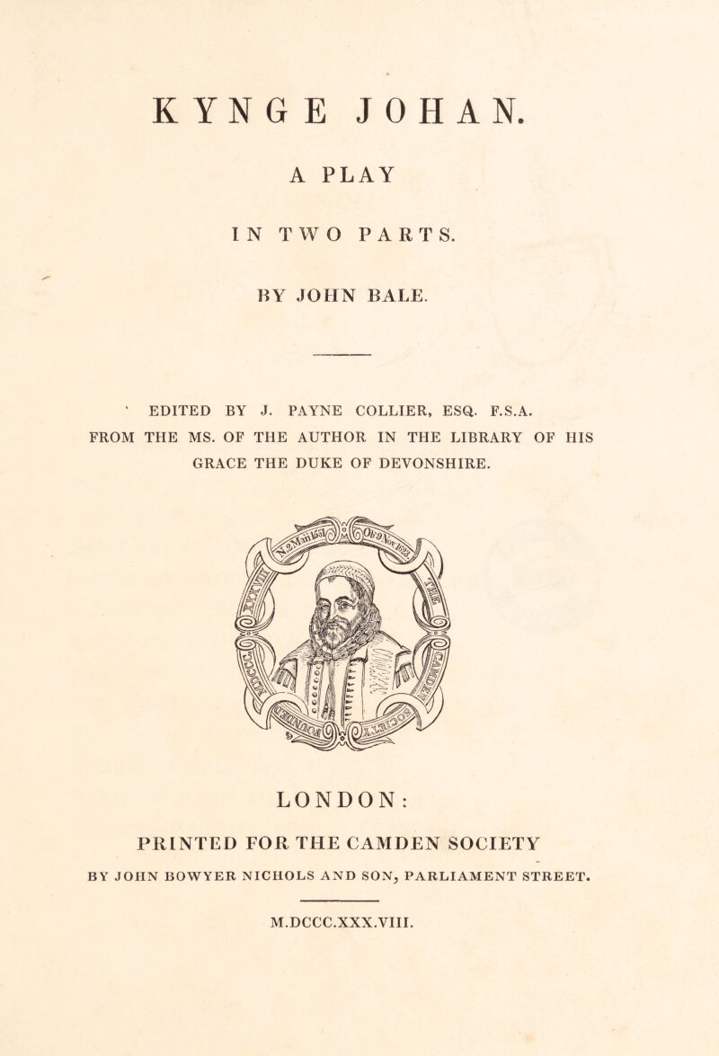 KYNGE JOHAN. A PLAY IN TWO PARTS. BY JOHN BALE. ' EDITED BY J. PAYNE COLLIER, ESQ. F.S.A. FROM THE MS. OF THE AUTHOR IN THE LIBRARY OF HIS GRACE THE DUKE OF DEVONSHIRE. LONDON: PRINTED FOR THE CAMDEN SOCIETY BY JOHN BOWYER NICHOLS AND SON^ PARLIAMENT STREET. M.DCCC.XXX.VIII.