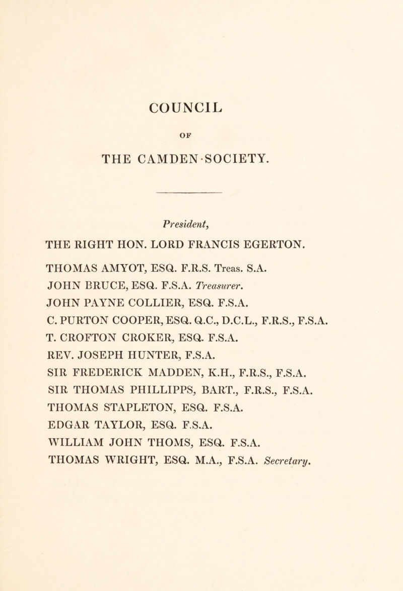 COUNCIL OF THE CAMDEN SOCIETY. President, THE RIGHT HON. LORD FRANCIS EGERTON. THOMAS AMYOT, ESQ. F.R.S. Treas. S.A. JOHN BRUCE, ESQ. F.S.A. Treasurer, JOHN PAYNE COLLIER, ESQ. F.S.A. C. PURTON COOPER, ESQ. Q.C., D.C.L., F.R.S., F.S.A. T. CROFTON CROKER, ESQ. F.S.A. REV. JOSEPH HUNTER, F.S.A. SIR FREDERICK MADDEN, K.H., F.R.S., F.S.A. SIR THOMAS PHILLIPPS, BART., F.R.S., F.S.A. THOMAS STAPLETON, ESQ. F.S.A. EDGAR TAYLOR, ESQ. F.S.A. WILLIAM JOHN THOMS, ESQ. F.S.A. THOMAS WRIGHT, ESQ. M.A., F.S.A. Secretary,