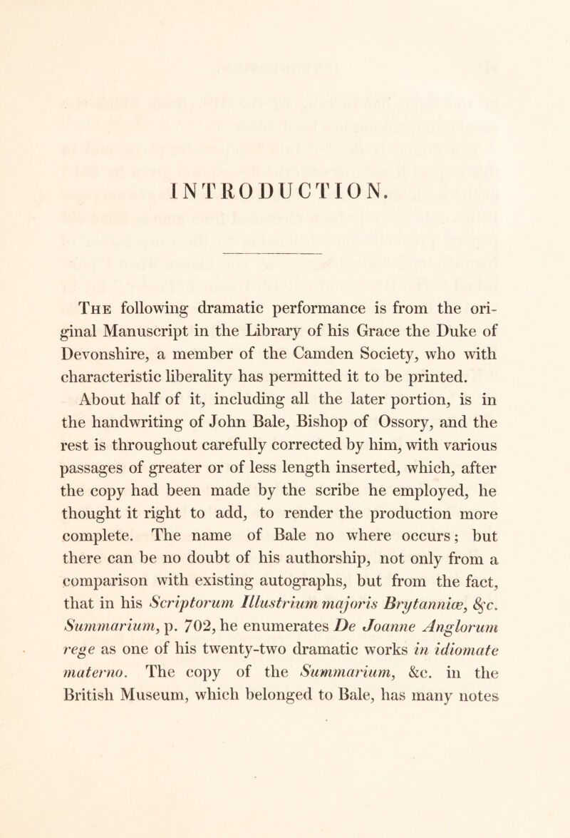 INTRODUCTION. The following dramatic performance is from the ori- ginal Manuscript in the Library of his Grace the Duke of Devonshire^ a member of the Camden Society^ who with characteristic liberality has permitted it to be printed. About half of it, including all the later portion^ is in the handwriting of John Bale^ Bishop of Ossory, and the rest is throughout carefully corrected by him, with various passages of greater or of less length inserted, which, after the copy had been made by the scribe he employed, he thought it right to add, to render the production more complete. The name of Bale no where occurs; but there can be no doubt of his authorship, not only from a comparison with existing autographs, but from the fact, that in his Scriptorum Illustrium majoris Brytannice, Summarium, p. 702, he enumerates De Joanne Anglorum rege as one of his twenty-two dramatic works m idiomate materno. The copy of the Sumrnarium, &c. in the British Museum, which belonged to Bale, has many notes