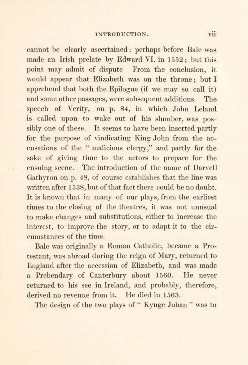 cannot be clearly ascertained: perhaps before Bale was made an Irish prelate by Edward VI. in 1552; but this point may admit of dispute. From the conclusion, it would appear that Elizabeth was on the throne; but I apprehend that both the Epilogue (if we may so call it) and some other passages, were subsequent additions. The speech of Verity, on p. 84, in which John Leland is called upon to wake out of his slumber, was pos- sibly one of these. It seems to have been inserted partly for the purpose of vindicating King John from the ac- cusations of the malicious clergy,” and partly for the sake of giving time to the actors to prepare for the ensuing scene. The introduction of the name of Darvell Gathyron on p. 48, of course establishes that the line was written after 1538, but of that fact there could be no doubt. It is known that in many of our plays, from the earliest times to the closing of the theatres, it was not unusual to make changes and substitutions^ either to increase the interest, to improve the story, or to adapt it to the cir- cumstances of the time. Bale was originally a Roman Catholic, became a Pro- testant, was abroad during the reign of Mary, returned to England after the accession of Elizabeth, and was made a Prebendary of Canterbury about 1560. He never returned to his see in Ireland, and probably, therefore, derived no revenue from it. He died in 1563. The design of the two plays of Kynge Johan ” was to