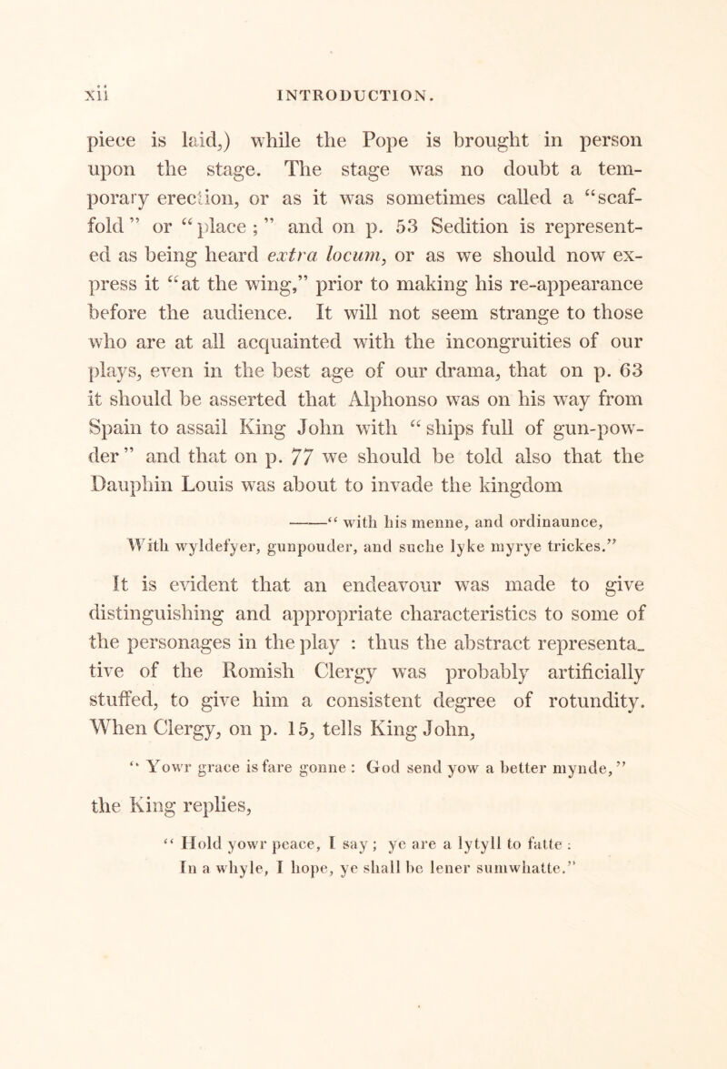 piece is laid^) while the Pope is brought in person upon the stage. The stage was no doubt a tem- porary erection, or as it was sometimes called a ^‘scaf- fold ” or “place;” and on p. 53 Sedition is represent- ed as being heard extra locum, or as we should now ex- press it “at the wing,” prior to making his re-appearance before the audience. It will not seem strange to those who are at all acquainted with the incongruities of our plays, even in the best age of our drama, that on p. 63 it should be asserted that Alphonso w^as on his way from Spain to assail King John with “ ships full of gun-pow^- der” and that on p. 77 we should be told also that the Dauphin Louis was about to invade the kingdom with his menne, and ordinaunce, With wyldefyer, gunpouder, and suche lyke myrye trickes.’^ It is evident that an endeavour was made to give distinguishing and appropriate characteristics to some of the personages in the play : thus the abstract representa_ tive of the Romish Clergy was probably artificially stuffed, to give him a consistent degree of rotundity. When Clergy, on p. 15, tells King John, “ Yowr grace is fare gonne : God send yow a better rnynde/^ the King replies, “ Hold yowr peace, I say ; ye are a lytyll to fatte ; Tn a whyle, I hope, ye shall he lener suniwhatte.”