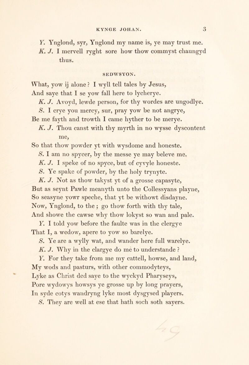 F. Ynglond, syr^ Ynglond my name is, ye may trust me. K, /. I mervell ryght sore how thow commyst chaungyd thus. SEDWSYON. What, yow ij alone ? I wyll tell tales by Jesus, And saye that I se yow fall here to lycherye. K, J. Avoyd, lewde person, for thy wordes are ungodlye. S. I crye you mercy, sur, pray yow be not angrye. Be me fayth and trowth I came hyther to be merye. K, J, Thou canst with thy myrth in no wysse dyscontent me. So that thow powder yt with wysdome and honeste. S. I am no spycer, by the messe ye may beleve me. K. J. I speke of no spyce, but of cyvyle honeste. jS. Ye spake of powder, by the holy trynyte. K» J. Not as thow takyst yt of a grosse capasyte. But as seynt Pawle meanyth unto the Collessyans playne. So seasyne yowr speche, that yt be withowt disdayne. Now, Ynglond, to the; go thow forth with thy tale. And showe the cawse why thow lokyst so wan and pale. F. I told yow before the faulte was in the clergye That I, a wedow, apere to yow so barelye. S. Ye are a wylly wat, and wander here full warelye. K. J, Why in the clargye do me to understande ? F. For they take from me my cattell, howse, and land. My wods and pasturs, with other commodyteys, Lyke as Christ ded saye to the wyckyd Pharyseys, Pore wydowys howsys ye grosse up by long prayers. In syde cotys wandryng lyke most dysgysed players. S. They are well at ese that hath soch soth sayers.