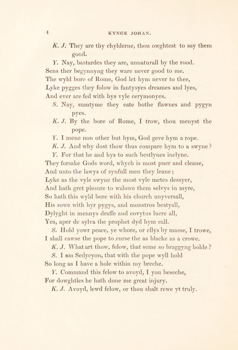 K. J, They are thy chylderne;, thou owghtest to say them good. Y. Nay, bastardes they are, unnaturall by the rood. Sens ther begynnyng they ware never good to me. The wyld bore of Rome, God let hym never to thee, Lyke pygges they folow in fantysyes dreames and lyes. And ever are fed with hys vyle cerymonyes. S. Nay, sumtyme they eate bothe flawnes and pygyn pyes. K. J. By the bore of Rome, I trow, thou menyst the pope, Y. I mene non other but hym, God geve hym a rope. K, J, And why dost thow thus compare hym to a swyne ? Y. For that he and hys to such bestlynes inclyne. They forsake Gods word, whych is most puer and cleane. And unto the lawys of synfull men they leane; Lyke as the vyle swyne the most vyle metes dessyer. And hath gret plesure to walowe them selvys in myre. So hath this wyld bore with his church unyversall, His sowe with hyr pygys, and monstros bestyall, Dylyght in mennys dralfe and covytus lucre all. Yea, aper de sylva the prophet dyd hym call. S. Hold yowr peace, ye whore, or ellys by masse, I trowe, I shall cawse the pope to,curse the as blacke as a crowe. I(. J. What art thow, felow, that seme so braggyng bolde ? S. I am Sedycyon, that with the pope wyll hold So long as I have a hole within my breche. Y. Command this felow to avoyd, I you beseche. For dowghtles he hath done me great injury. K. J. Avoyd, lewd felow, or thou shalt rewe yt truly.