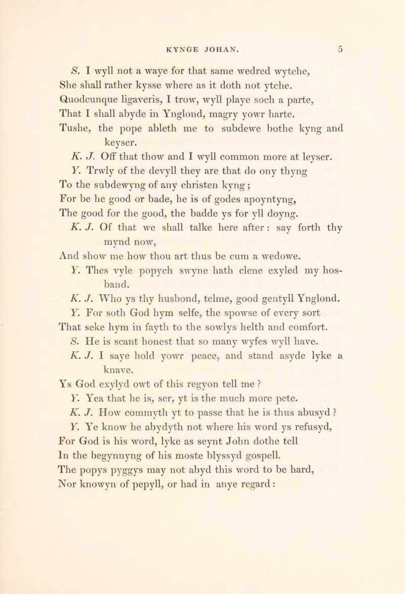 S. I wyll not a waye for that same wedred wytche^ She shall rather kysse where as it doth not ytche. Quodcunqne ligaveris^ I trow, wyll playe soch a parte, That I shall ahyde in Ynglond, magry yowr harte. Tushe, the pope ahleth me to snbdewe hothe kyng and keyser. K. J. Off that thow and I wyll common more at leyser. Y. Trwly of the devyll they are that do ony thyng To the subdewyng of any christen kyng; For be he good or bade, he is of godes apoyntyng. The good for the good, the badde ys for yll doyng. K. J. Of that we shall talke here after : say forth thy mynd now. And show me how thou art thus be cum a wedowe. Y. Thes vyle popych swyne hath clene exyled my hos- band. K. J. Who ys thy husbond, telme, good gentyll Ynglond. Y. For soth God hym selfe, the spowse of every sort That seke h^^m in fayth to the sowlys helth and comfort. S. He is scant honest that so many wyfes wyll have. K. J. I saye hold yowr peace, and stand asyde lyke a knave. Ys God exylyd owt of this regyon tell me ? Y. Yea that he is, ser, yt is the much more pete. K. J. How commyth yt to passe that he is thus abusyd ? Y. Ye know he abydyth not where his word ys refusyd. For God is his word, lyke as seynt John dothe tell In the begynnyng of his moste blyssyd gospell. The popys pyggys may not abyd this word to be hard. Nor knowyn of pepyll, or had in anye regard: