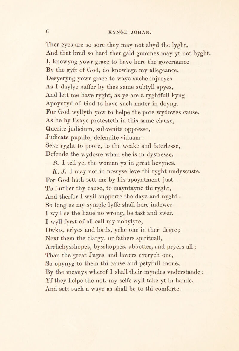 Ther eyes are so sore they may not abyd the lyght, And that bred so hard ther gald gummes may yt not hyght. knowyng yowr grace to have here the governance By the gyft of God^ do knowlege my allegeance, Desyeryng yowr grace to waye suche injuryes As I daylye suffer by thes same subtyll spyes, And lett me have ryght^, as ye are a ryghtfull kyng Apoyntyd of God to have such mater in doyng. For God wyllyth yow to helpe the pore wydowes cause^ As he by Esaye protesteth in this same clause^ Querite judicium^ subvenite oppressor Judicate pupillo^ defendite viduam : Seke ryght to poore^, to the weake and faterlessC;, Defende the wydowe whan she is in dystresse. S. I tell ye, the woman ys in great hevynes. K. J. I may not in nowyse leve thi ryght undyscuste, For God hath sett me by his apoyntment just To further thy cause, to mayntayne thi ryght, And therfor I wyll supporte the daye and nyght: So long as my symple lyffe shall here indewer I wyll se the haue no wrong, be fast and swer. I wyll fyrst of all call my nobylyte, Dwkis, erlyes and lords, yche one in ther degre; Next them the clargy, or fathers spirituall, Archebysshopes, bysshoppes, abbottes, and pryers all; Than the great Juges and lawers everych one. So opynyg to them thi cause and petyfull mone. By the meanys wherof I shall their myndes vnderstande : Yf they helpe the not, my selfe wyll take yt in hande, And sett such a waye as shall be to thi com forte.