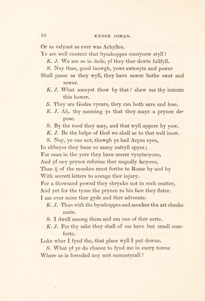 Or as valyant as ever was Achylles. Ye are well content that bysshoppes contynew styll ? K. J. We are so in dede^ yf they ther dewte fullfyll. S. Nay than^ good inowgh, yowr awtoryte and power Shall passe as they wyll, they have sawce bothe swet and sower. K. J, What menyst thow by that ? shew me thy intente this hower. S. They are Godes vycars^, they can both save and lose. K. J. Ah^ thy meening ys that they maye a prynce de- pose. S. By the rood they may, and that wyll appere by yow. Kc J. Be the helpe of God we shall se to that well inow. S. Nay, ye can not, thowgh ye had Argus eyes. In abbeyes they haue so many suttyll spyes ^ For ones in the yere they have secret vysytacyons. And yf ony prynce reforme ther ungodly facyons. Than ij of the monkes must forthe to Rome by and by With secrett letters to avenge ther injury. For a thowsand pownd they shrynke not in soch matter. And yet for the tyme the prynce to his face they Hater. I am ever more ther gyde and ther advocate. K. J. Than with the bysshoppes and monkes thu art checke mate. S, I dwell among them and am one of ther sorte. K, J, For thy sake they shall of me have but small corn- forte. Loke wher I fynd the, that place wyll I put downe. S. What yf ye do chance to fynd me in euery towne Where as is fownded any sect monastycall ?