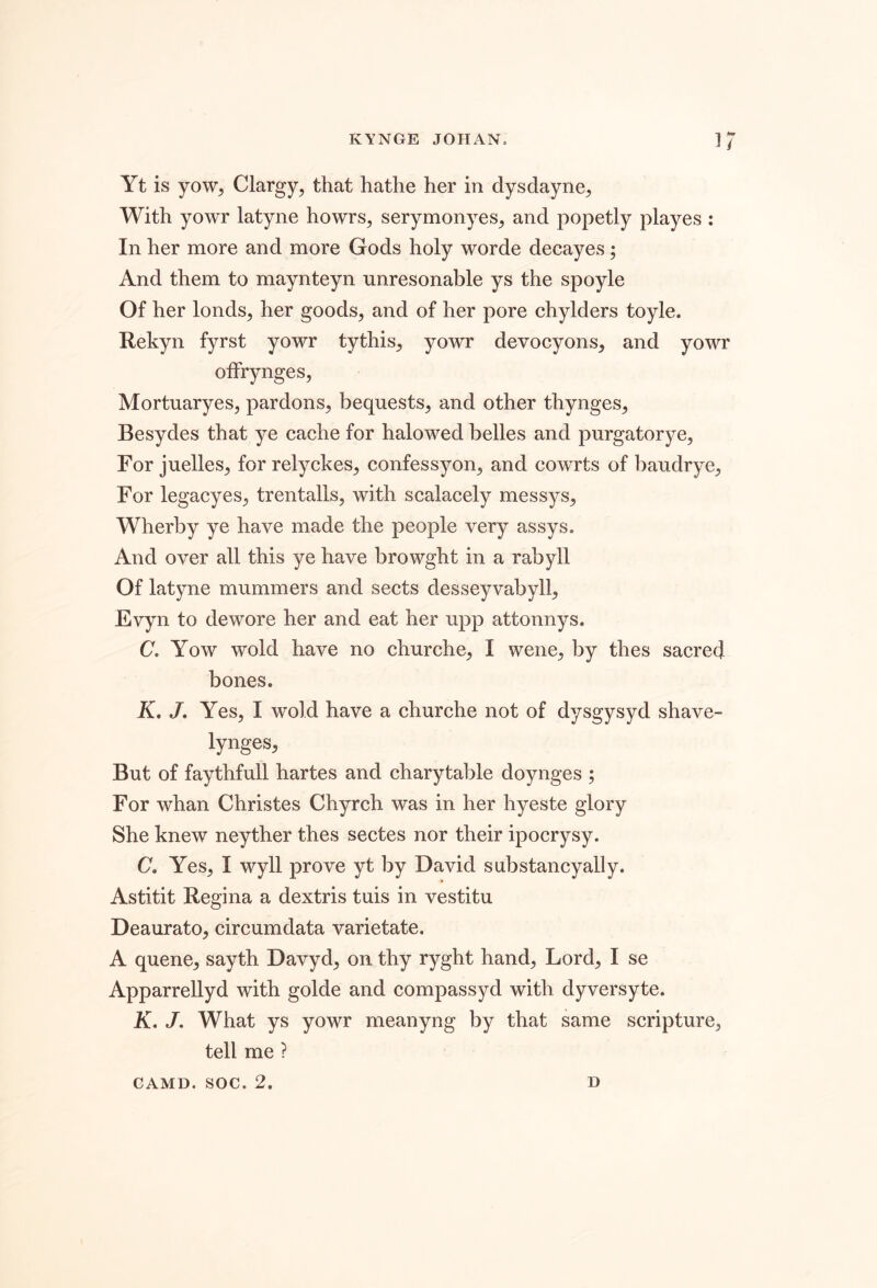 Yt is yow^ Clargy, that hathe her in dysclayne^, With yowr latyne howrs, serymonyes^ and popetly playes : In her more and more Gods holy worde decayes; And them to maynteyn unresonable ys the spoyle Of her londs, her goods, and of her pore chylders toyle. Rekyn fyrst yowr tythis, yowr devocyons, and yowr ofFrynges, Mortuaryes, pardons, bequests, and other thynges, Besydes that ye cache for halowed belles and purgatorye. For juelles, for rely ekes, confessyon, and cowrts of baudrye. For legacyes, trentalls, with scalacely messys, Wherby ye have made the people very assys. And over all this ye have browght in a rabyll Of latyne mummers and sects desseyvabyll, Evyn to dewore her and eat her upp attonnys. C, Yow wold have no churche, I wene, by thes sacred bones. K, J, Yes, I wold have a churche not of dysgysyd shave- lynges, But of faythfull hartes and charytable doynges ; For whan Christes Chyrch was in her hyeste glory She knew neyther thes sectes nor their ipocrysy. C. Yes, I wyll prove yt by David substancyally. Astitit Regina a dextris tuis in vestitu Deaurato, circumdata varietate. A quene, sayth Davyd, on thy ryght hand. Lord, I se Apparrellyd with golde and compassyd with dyversyte. A, J. What ys yowr meanyng by that same scripture, tell me ? CAMD. soc. 2. D