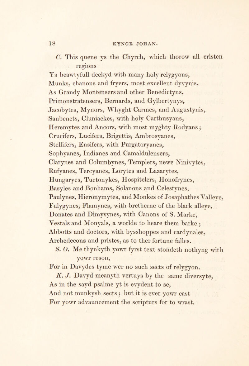 C. This quene ys the Chyrch, which thorow all cristen N regions Ys beawtyfull deckyd with many holy relygyons^ Munks^ chanons and fryers, most excellent dyvynis. As Grandy Montensers and other Benedictyns, Primonstratensers, Bernards, and Gylbertynys, Jacobytes, Mynors, Whyght Carmes, and Augustynis, Sanbenets, Cluniackes, with holy Carthusyans, Heremytes and Ancors, with most myghty Rodyans; Crucifers, Lucifers, Brigettis, Ambrosyanes, Stellifers, Ensifers, with Purgatoryanes, Sophyanes, Indianes and Camaldulensers, Clarynes and Columbynes, Templers, newe Ninivytes, Rufyanes, Tercyanes, Lorytes and Lazarytes, Hungaryes, Tuetonykes, Hospitelers, Honofrynes, Basyles and Bonhams, Solanons and Celestynes, Paulynes, Hieronymytes, and Monkes of Josaphathes Valleye, Fulygynes, Flamynes, with bretherne of the black alleye. Donates and Dimysynes, with Canons of S. Marke, Vestals and Monyals, a worlde to heare them barke; Abbotts and doctors, with bysshoppes and cardynales, Archedecons and pristes, as to ther fortune falles. S, O. Me thynkyth yowr fyrst text stondeth nothyng with yowr reson. For in Davydes tyme wer no such sects of relygyon. K, J. Davyd meanyth vertuys by the same diversyte. As in the sayd psalme yt is evydent to se. And not munkysh sects ; but it is ever yowr cast For yowr advauncement the scripturs for to wrast.