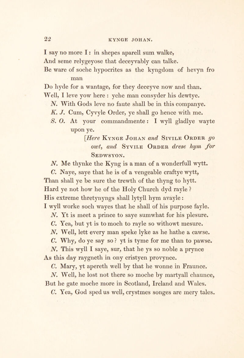 I say no more I: in shepes aparell sum walke, And seme relygeyose that deceyvably can talke. Be ware of soche hypocrites as the kyngdom of hev^m fro man Do hyde for a wantage, for they deceyve now and than. Well, I leve yow here : yche man consyder his dewtye. N, With Gods leve no faute shall be in this companye. K. J. Cum, Cyvyle Order, ye shall go hence with me. S. O. At your commandmente: I wyll gladlye wayte upon ye. [Here Kynge Johan and Sivile Order go owt, and Syvile Order drese hym for Sedwsyon. N. Me thynke the Kyng is a man of a wonderfull wytt. (7. Naye, saye that he is of a vengeable craftye wytt. Than shall ye be sure the trewth of the thyng to hytt. Hard ye not how he of the Holy Church dyd rayle ? His extreme thretynyngs shall lytyll hym avayle: I wyll worke soch wayes that he shall of his purpose fayle. iV. Yt is meet a prince to saye sumwhat for his plesure. C. Yea, but yt is to moch to rayle so withowt mesure. iV. Well, lett every man speke lyke as he hathe a cawse. C. Why, do ye say so ? yt is tyme for me than to pawse. N, This wyll I saye, sur, that he ys so noble a prynce As this day raygneth in ony cristyen provynce. C, Mary, yt apereth well by that he wonne in Fraunce. N. Well, he lost not there so moche by martyall chaunce. But he gate moche more in Scotland, Ireland and Wales. C. Yea, God sped us well, crystmes songes are mery tales.