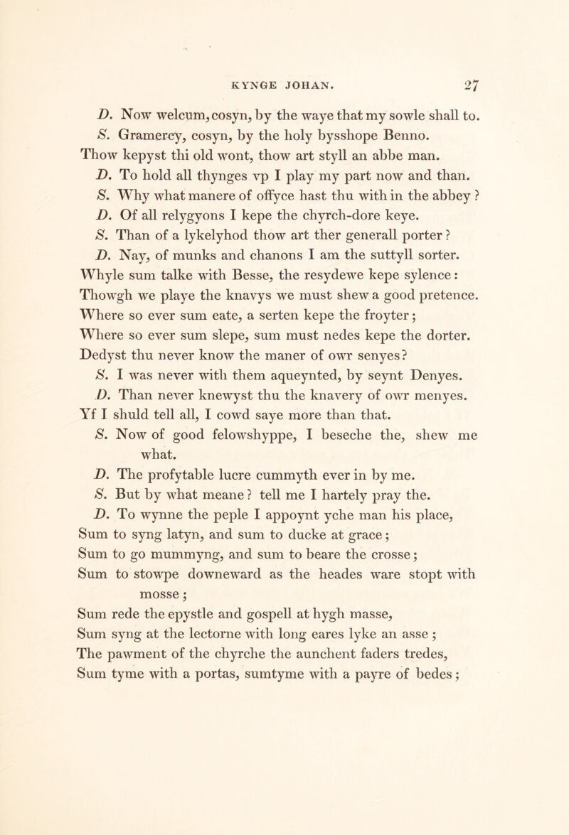 D. Now welcxim^cosyn^ by the waye that my sowle shall to. S. Gramerey, cosyn, by the holy bysshope Benno. Thow kepyst thi old wont, thow art styll an abbe man. -D. To hold all thynges vp I play my part now and than. S. Why what manere of olfyce hast thu with in the abbey ? D. Of all relygyons I kepe the chyrch-dore keye. S, Than of a lykelyhod thow art ther generall porter ? Z). Nay, of munks and chanons I am the suttyll sorter. Whyle sum talke with Besse, the resydewe kepe sylence: Thowgh we playe the knavys we must shew a good pretence. Where so ever sum eate, a serten kepe the froyter; Where so ever sum slepe, sum must nedes kepe the dorter. Dedyst thu never know the maner of owr senyes? I was never with them aqueynted, by seynt Denyes. D. Than never knewyst thu the knavery of owr menyes. Yf I shuld tell all, I cowd saye more than that. S. Now of good felowshyppe, I beseche the, shew me what. D. The profytable lucre cummyth ever in by me. S. But by what meane ? tell me I hartely pray the. D. To Wynne the peple I appoynt yche man his place. Sum to syng latyn, and sum to ducke at grace; Sum to go mummyng, and sum to beare the crosse; Sum to stowpe downeward as the heades ware stopt with mosse; Sum rede the epystle and gospell at hygh masse. Sum syng at the lectorne with long eares lyke an asse; The pawment of the chyrche the aunchent faders tredes. Sum tyme with a portas, sumtyme with a payre of bedes;