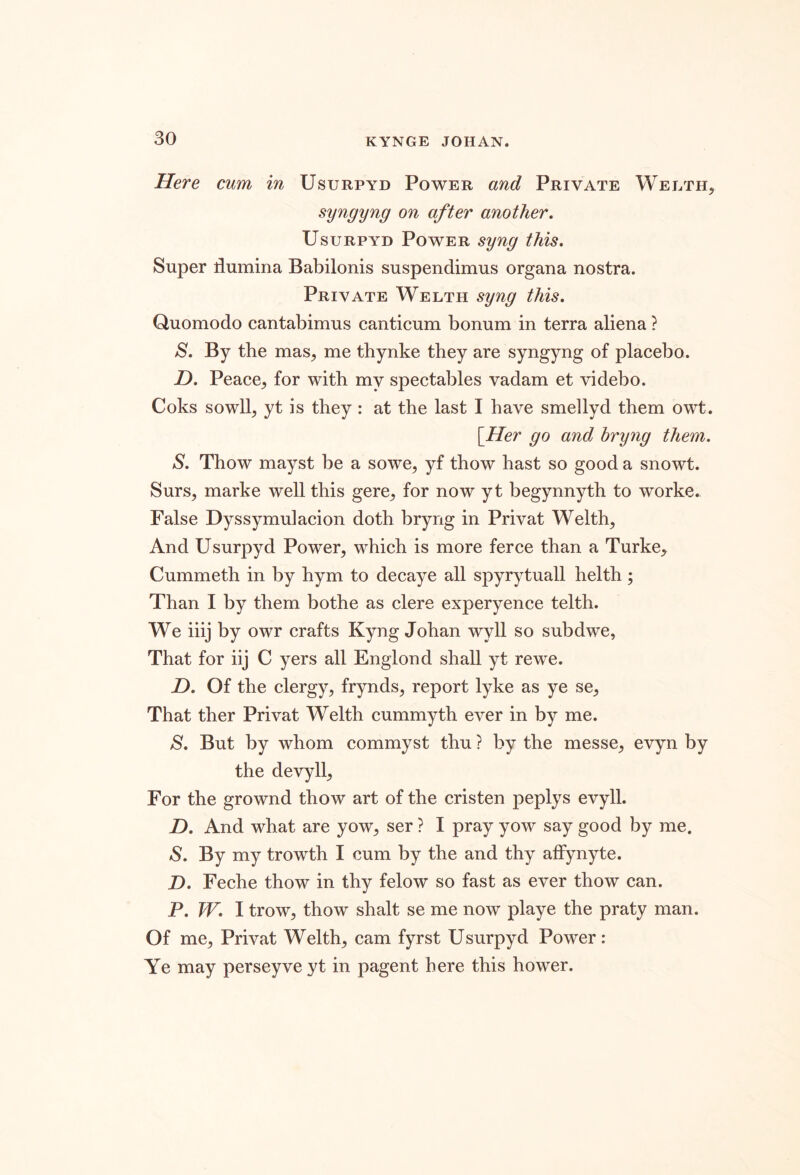 Here cum in Usurpyd Power and Private Wei/ph, syngyng on after another, Usurpyd Power syng this. Super flumina Babilonis suspendimus organa nostra. Private Welth syng this, Quomodo cantabimus canticum bonum in terra aliena ? S, By the mas, me thynke they are syngyng of placebo. D, Peace, for with my spectables vadam et videbo. Coks sowll, yt is they : at the last I have smellyd them owt. [Her go and bryng them, S, Thow mayst be a sowe, yf thow hast so good a snowt. Surs, marke well this gere, for now yt begynnyth to worke. False Dyssymulacion doth bryng in Privat Welth, And Usurpyd Power, which is more ferce than a Turke, Cummeth in by hym to decaye all spyrytuall helth ; Than I by them bothe as clere experyence telth. We iiij by owr crafts Kyng Johan wyll so subdwe, That for iij C yers all Englond shall yt rewe. JD, Of the clergy, frynds, report lyke as ye se. That ther Privat Welth cummyth ever in by me. S, But by whom commyst thu ? by the messe, evyn by the devyll. For the grownd thow art of the cristen peplys evyll. Z). And what are yow, ser ? I pray yow say good by me. S, By my trowth I cum by the and thy affynyte. D, Feche thow in thy felow so fast as ever thow can. P. TV, I trow, thow shalt se me now playe the praty man. Of me, Privat Welth, cam fyrst Usurpyd Power: Ye may perseyve yt in pagent here this hower.