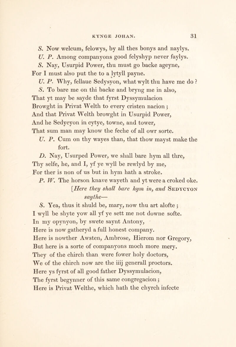 S, Now welcum^ felowys^ by all thes bonys and naylys. U. P. Among companyons good felyshyp never faylys. S, Nay^ Usurpid Power, tbu must go backe ageyne, For I must also put the to a lytyll payne. U. P. Why, fellaue Sedysyon, what wylt thu have me do ? S. To bare me on thi backe and bryng me in also. That yt may be sayde that fyrst Dyssymulacion Browght in Privat Welth to every cristen nacion; And that Privat Welth browght in Usurpid Power, And he Sedycyon in cytye, towne, and tower. That sum man may know the feche of all owr sorte. U. P. Cum on thy wayes than, that thow mayst make the fort. D, Nay, Usurped Power, we shall bare hym all thre. Thy selfe, he, and I, yf ye wyll be rewlyd by me. For ther is non of us but in hym hath a stroke. P. W, The horson knave wayeth and yt were a croked oke. \IIere they shall bare hym in, and Sedycyon say the— S. Yea, thus it shuld be, mary, now thu art alofte ^ I wyll be shyte yow all yf ye sett me not downe softe. In my opynyon, by swete saynt Antony, ' Here is now gatheryd a full honest company. Here is nowther Awsten, Ambrose, Hierom nor Gregory, But here is a sorte of companyons moch more mery. They of the chirch than were fower holy doctors. We of the chirch now are the iiij generall proctors. Here ys fyrst of all good father Dyssymulacion, The fyrst begynner of this same congregacion; Here is Privat Welthe, which hath the chyrch infecte