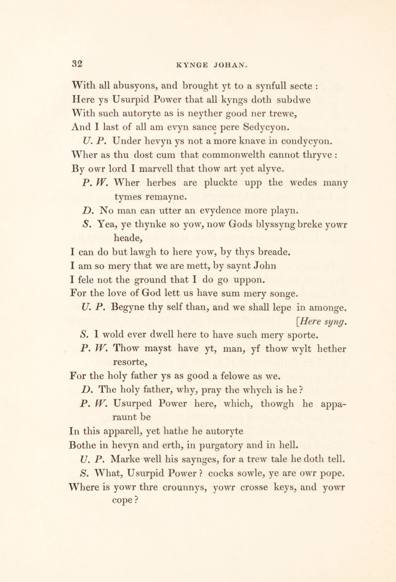 With all abusyons, and brought yt to a synfull secte : Here ys Usurpid Power that all kyngs doth subdwe With such autoryte as is neyther good ner trewe. And I last of all am evyn sance pere Sedycyon. U. P. Under hevyn ys not a more knave in condycyon. Wher as thu dost cum that commonwelth cannot thryve : By owr lord I marvell that thow art yet alyve. P. PV, Wher herbes are pluckte upp the wedes many tymes remayne. Z). No man can utter an evydence more playn. S. YesL, ye thynke so yow^ now Gods blyssyng breke yowr heade^ I can do but lawgh to here yow, by thys breade. I am so mery that we are mett, by saynt John I fele not the ground that I do go uppon. For the love of God lett us have sum mery songe. U. P. Begyne thy self than, and we shall lepe in amonge. [Here syuff, S, 1 wold ever dwell here to have such mery sporte. P. TV. Thow mayst have yt, man, yf thow wylt hether resorte, For the holy father ys as good a felowe as we. D. The holy father, why, pray the whych is he ? P. TV. Usurped Power here, which, thowgh he appa- raunt be In this apparell, yet hathe he autoryte Bothe in hevyn and erth, in purgatory and in hell. U. P. Marke well his saynges, for a trew tale he doth tell. S. What, Usurpid Power ? cocks sowle, ye are owr pope. Where is yowr thre crounnys, yowr crosse keys, and yowr cope ?