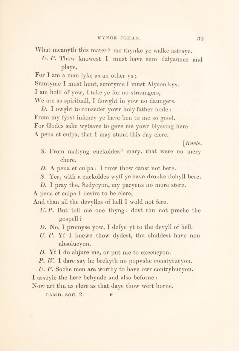 What meanyth this mater ? me thynke ye walke astraye. U. P. Thow knowest I must have sum clalyaunce and playe, For I am a man lyke as an other ys; Sumtyme I must hunt^ sumtyme I must Alyson kys. I am bold of yow^ 1 take ye for no straungers^ We are as spiritually I dowght in yow no daungers. D. I owght to conseder yowr holy father hode : From my fyrst infancy ye have ben to me so good. For Godes sake wytsave to geve me yowr blyssing here A pena et culpa, that I may stand this day clere. [^Knele, S, From makyng cuckoldes ? mary, that were no mery chere. D. A pena et culpa: 1 trow thow canst not here. S. Yea, with a cuckoldes wyff ye have dronke do])yll here. D. I pray the, Sedycyon, my pacyens no more stere. A pena et culpa I desire to be clere, And than all the devylles of hell I wold not fere. U. P. But tell me one thyng: dost thu not preche the gospell ? D, No, I promyse yow, I defye yt to the devyll of hell. U. Po Yf I knewe thow dydest, thu shuldest have non absolucyon. D. Yf I do abjure me, or put me to execucyon. P, W. I dare say he brekyth no popyshe constytucyon. U, P. Soche men are worthy to have owr contrybucyon. I assoyle the here behynde and also beforne: Now art thu as clere as that daye thow wert borne. CAMD, SOC. 2. F