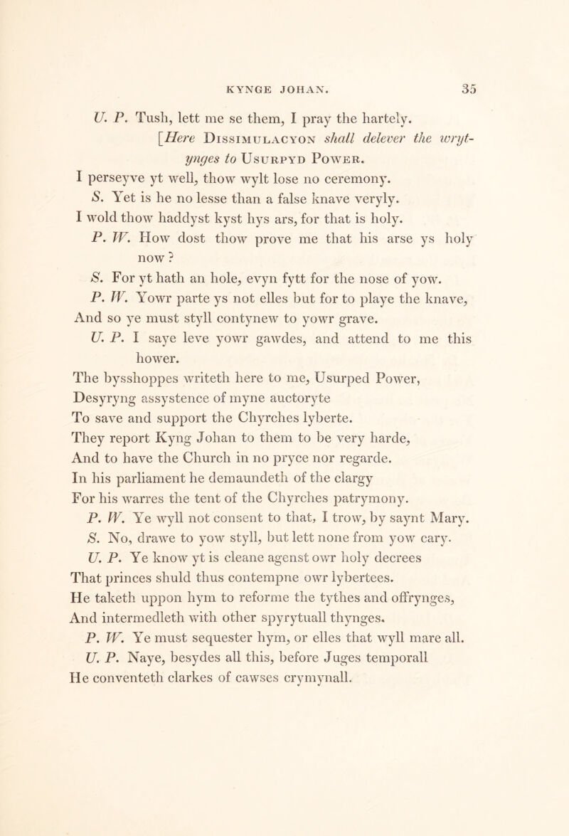 U. P. Tush, lett me se them, I pray the hartely. [Here Dissimulacyon shall delever the ivryt- ynges to Usurpyd Power. I perseyve yt well, thow wylt lose no ceremony. »S. Yet is he no lesse than a false knave veryly. I wold thow haddyst kyst hys ars, for that is holy. P. W. How dost thow prove me that his arse ys holy now ? S. For yt hath an hole, evyn fytt for the nose of yow. P. W. Yowr parte ys not elles but for to playe the knave, And so ye must styll contynew to yowr grave. U. P. I saye leve yowr gawdes, and attend to me this hower. The bysshoppes writeth here to me, Usurped Power, Desyryng assystence of myne auctoryte To save and support the Chyrches lyberte. They report Kyng Johan to them to be very harde, And to have the Church in no pryce nor regarde. In his parliament he demaundeth of the clargy For his warres the tent of the Chyrches patrymony. P. W, Ye wyll not consent to that, I trow, by saynt Mary. S. No, drawee to yow styll, but lett none from yow cary. C7. P. Ye know yt is cleane agenst owr holy decrees That princes shuld thus contempne owr lybertees. He taketh uppon hym to reforme the tythes and offrynges, And intermedleth with other spyrytuall thynges. P. W. Ye must sequester hym, or elles that wyll mare all. U. P. Naye, besydes all this, before Juges temporall He conventeth clarkes of cawses crymynall.