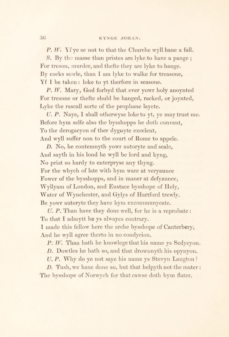 P. W. Yf ye se not to that the Churche wyll haue a fall. S. By the masse than pristes are lyke to have a pange ; For treson, murder, and thefte they are lyke to hange. By eocks sowle, than I am lyke to walke for treasone, Yf I be taken : loke to yt therfore in seasone. P. W, Mary, God forbyd that ever yowr holy anoynted For tresone or thefte shuld be hanged, racked, or joynted, Lyke the rascall sorte of the prophane layete. U. P. Naye, I shall otherwyse loke to yt, ye may trust me. Before hym selfe also the bysshopps he doth convent. To the derogacyon of ther dygnyte excelent, And wyll suffer non to the court of Rome to appele. jD. No, he contemnyth yowr autoryte and scale. And sayth in his lond he wyll be lord and kyng. No prist so hardy to enterpryse any thyng. For the whych of late with hym ware at veryaunce Fower of the bysshopps, and in maner at defyaunce, Wyllyam of London, and Eustace bysshope of Hely, Water of Wynchester, and Gylys of Hartford trewly. Be yowr autoryte they have hym excommunycate. U, P. Than have they done well, for he is a reprobate: To that I admytt he ys alwayes contrary, I made this fellow here the arche bysshope of Canterbery, And he wyll agree therto in no condycion. P. W. Than hath he knowlege that his name ys Sedycyon. D, Dowtles he hath so, and that drownnyth his opynyon. U. P. Why do ye not saye his name ys Stevyn Langton ? H. Tush, we haue done so, but that helpyth not the mater : The bvsshope of Norwvch for thatcawse doth hvm flater. JL •/