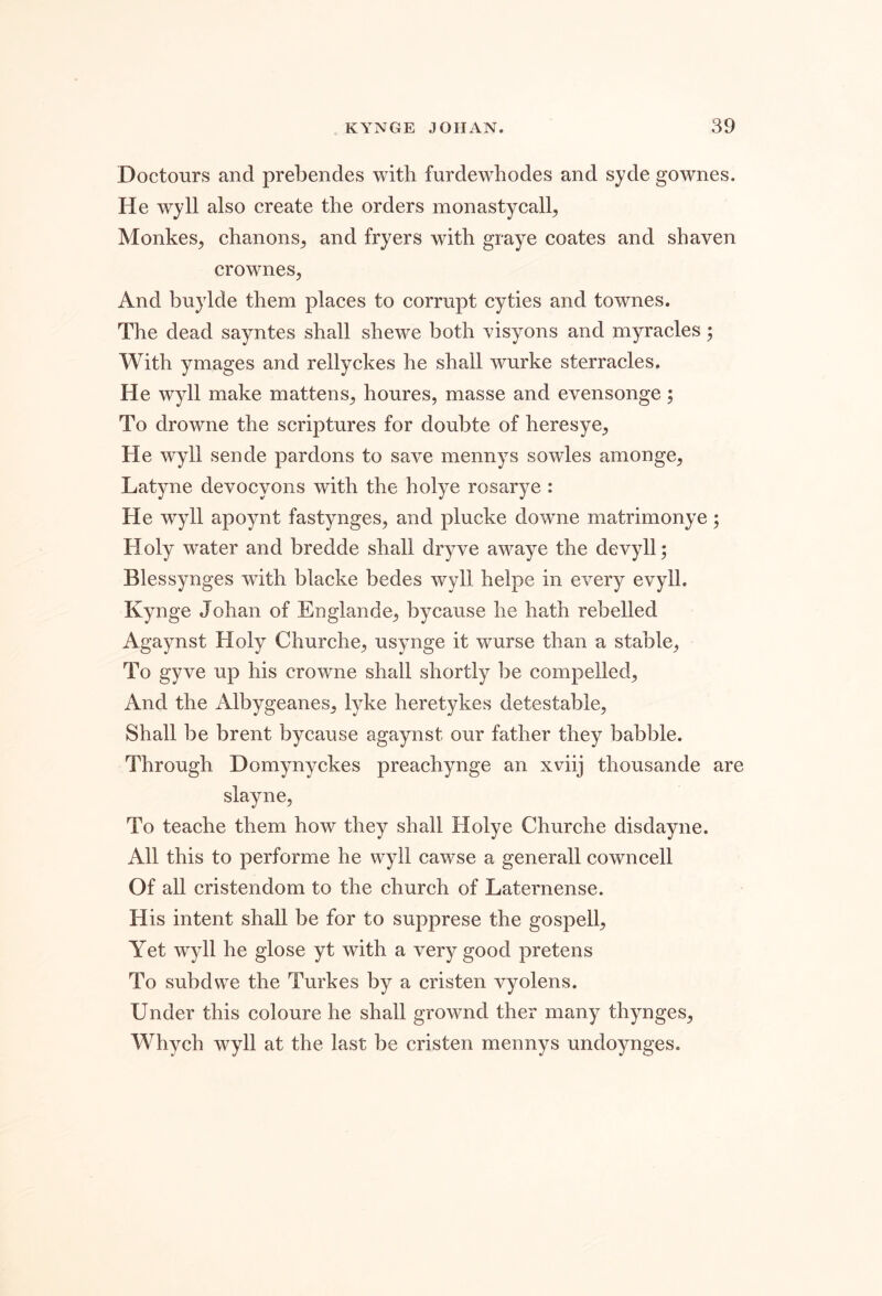 DoctoTirs and prebendes with furdewhodes and syde gownes. He wyll also create the orders monastycall^ Monkes, chanons^ and fryers with graye coates and shaven crownes, And buylde them places to corrupt cyties and townes. The dead sayntes shall shewe both visyons and myracles; With ymages and rellyckes he shall wurke sterracles. He wyll make mattens^ houres, masse and evensonge; To drowne the scriptures for doubte of heresye^ He wyll sende pardons to save mennys sowles amonge^ Latyne devocyons with the holye rosarye : He wyll apoynt fastynges, and plucke downe matrimonye; Holy water and bredde shall dryve awaye the devyll; Blessynges with blacke bedes wyll helpe in every evyll. Kynge Johan of Englande^ bycause he hath rebelled Agaynst Holy Churche^ usynge it wurse than a stable, To gyve up his crowne shall shortly be compelled^ And the Albygeanes^ lyke here tykes detestable, Shall be brent bycause agaynst our father they babble. Through Domynyckes preachynge an xviij thousande are slayne, To teache them how they shall Holye Churche disdayne. All this to performe he wyll cawse a generall cowncell Of all cristendom to the church of Laternense. His intent shall be for to supprese the gospell. Yet wyll he glose yt with a very good pretens To subdwe the Turkes by a cristen vyolens. Under this coloure he shall grownd ther many thynges, Whych wyll at the last be cristen mennys undoynges.