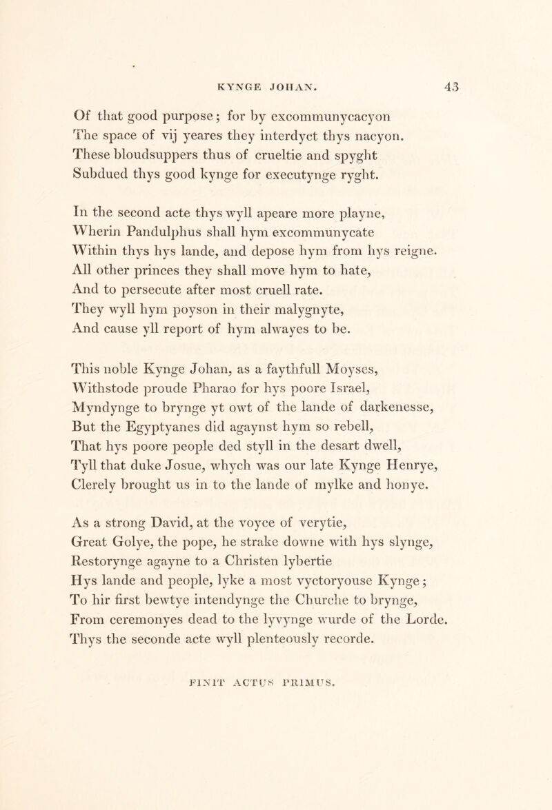 Of that good purpose; for by excommunycacyon The space of vij yeares they interdyct thys nacyon. These bloudsuppers thus of crueltie and spyght Subdued thys good kynge for executynge ryght. In the second acte thys wyll apeare more playne, Wherin Pandulphus shall hym excommunycate Within thys hys lande^ and depose hym from hys reigne. All other princes they shall move hym to hate^ And to persecute after most cruell rate. They wyll hym poyson in their malygnyte, And cause yll report of hym alwayes to be. This noble Kynge Johan^ as a faythfull Moyses, Withstode proude Pharao for hys poore Israel, Myndynge to brynge yt owt of the lande of darkenesse. But the Egyptyanes did agaynst hym so rebell, That hys poore people ded styll in the desart dwell, Tyll that duke Josue, whych was our late Kynge Henrye, Clerely brought us in to the lande of mylke and honye. As a strong David, at the voyce of verytie. Great Golye, the pope, he strake downe with hys slynge, Restorynge agayne to a Christen lybertie Hys lande and people, lyke a most vyctoryouse Kynge; To hir first bewtye intendynge the Churche to brynge. From ceremonyes dead to the lyvynge wurde of the Lorde. Thys the seconde acte wyll plenteously recorde. FI NIT ACTUS Fill M us.