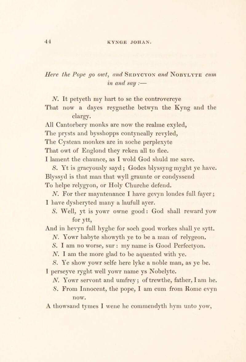 41 Here the Pope go owt^ and Sedycyon and Nobyly^te cum in and say :— N, It petyeth my hart to se the controvercye That now a dayes reygnethe betwyn the Kyng and the clargy. All Cantorbery monks are now the realme exyled^ The prysts and bysshopps contyneally revyled^ The Cystean monkes are in soche perplexyte That owt of Englond they reken all to flee. I lament the chaunce, as I wold God shuld me save. S. Yt is gracyously sayd; Godes blyssyng myght ye have. Blyssyd is that man that wyll graunte or condyssend To helpe relygyon, or Holy Churche defend. N. For ther mayntenance I have gevyn londes full fayer; I have dysheryted many a laufull ayer. S. Well^ yt is yowr owne good: God shall reward yow for ytt, And in hevyn full hyghe for soch good workes shall ye sytt. N. Yowr habyte showyth ye to be a man of relygeon. S. I am no worse^ sur : my name is Good Perfectyon. N. I am the more glad to be aquented with ye. S. Ye show yowr selfe here lyke a noble man^ as ye be. I perseyve ryght well yowr name ys Nobelyte. N. Yowr servont and umfrey 5 of trewthe, father^ I am he. S. From Innocent^ the pope^ I am cum from Rome evyn now.