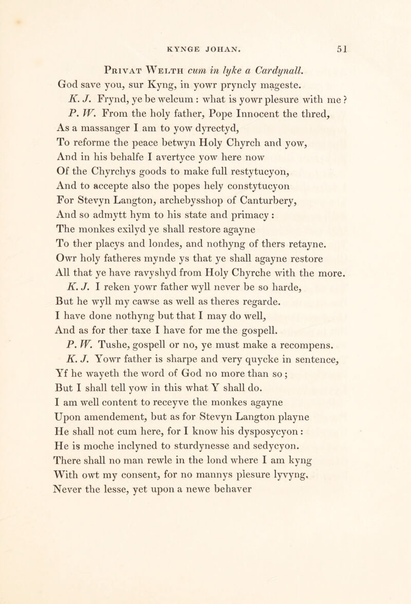 Privat Welth cum in lyke a Cardynall. God save you^ sur Kyng, in yowr pryncly mageste. K. J. Frynd, ye be welcum : wbat is yowr plesure with me ? P. W, From the holy father^ Pope Innocent the thred. As a massanger I am to yow dyrectyd, To reforme the peace betwyn Holy Chyrch and yow, And in his behalfe I avertyce yow here now Of the Chyrchys goods to make full restytucyon, And to accepte also the popes hely constytucyon For Stevyn Langton, archebysshop of Canturbery, And so admytt hym to his state and primacy : The monkes exilyd ye shall restore agayne To ther placys and londes, and nothyng of thers retayne. Owr holy fatheres mynde ys that ye shall agayne restore All that ye have ravyshyd from Holy Chyrche with the more. K. J. I reken yowr father wyll never be so harde. But he wyll my cawse as well as theres regarde. I have done nothyng but that I may do well. And as for ther taxe I have for me the gospell. P. W. Tushe, gospell or no, ye must make a recompens. K. J. Yowr father is sharpe and very quycke in sentence, Yf he wayeth the word of God no more than so; But I shall tell yow in this what Y shall do. I am well content to receyve the monkes agayne Upon amendement, but as for Stevyn Langton playne He shall not cum here, for 1 know his dysposycyon: He is moche inclyned to sturdynesse and sedycyon. There shall no man rewle in the lond where I am kyng With owt my consent, for no mannys plesure lyvyng. Never the lesse, yet upon a newe behaver