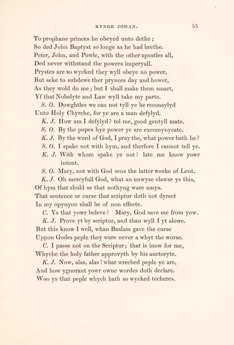 / KYNGE JOHAN. 55 To propliane princes he obeyed unto dethe ; So ded John Baptyst so longe as he had brethe. Peter^ John^ and Powle^, with the other apostles all^, Ded never withstand the powers imperyall. Prystes are so wycked they wyll obeye no power^ But seke to subdewe ther prynces day and hower, As they wold do me ; but I shall make them smarts Yf thatNobelyte and Law wyll take my parte. S, O. Dowghtles we can not tyll ye be reconsylyd Unto Holy Chyrche, for ye are a man defy 1yd. K. J, How am I defylyd ? tel me, good gentyll mate. S. O. By the popes hye power ye are excomynycate. K. J. By the word of God, I pray the, what power hath he ? S. 0. I spake not with hym, and therfore I cannot tell ye. K, J. With whom spake ye not? late me know yowr intent. S. O. Mary, not with God sens the latter Aveeke of Lent. K. J. Oh mercyfull God, what an unwyse clawse ys this. Of hym that shuld se that nothyng ware amys. That sentence or curse that scriptur doth not dyrect In my opynyon shall be of non efFecte. C. Ys that yowr beleve ? Mary, God save me from yow. K. J, Prove yt by scriptur, and than wyll I yt alowe. But this know I well, whan Baalam gave the curse Uppon Godes peple they ware never a whyt the worse. C. I passe not on the Scriptur; that is inow for me, Whyche the holy father approvyth by his auctoryte. K. J. Now, alas, alas ! what wreched peple ye are. And how ygnorant yowr owne wordes doth declare. Woo ys that peple whych hath so wycked techeres.