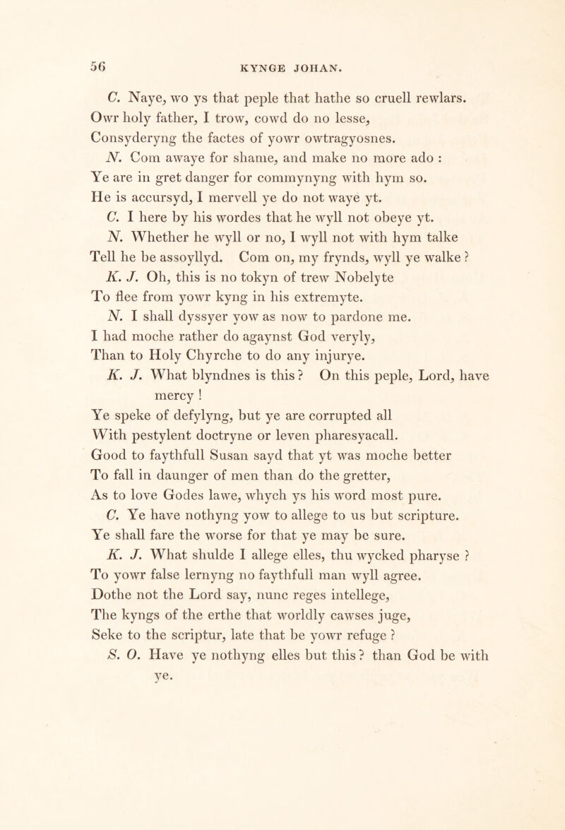 C. Naye^ wo ys that peple that hathe so cruell rewlars. Owr holy father, I trow, cowd do no lesse, Consyderyng the factes of yowr owtragyosnes. N. Com awaye for shame, and make no more ado : Ye are in gret danger for commynyng with hym so. He is accursyd, I mervell ye do not waye yt. C. I here by his wordes that he wyll not obeye yt. N. Whether he wyll or no, 1 wyll not with hym talke Tell he be assoyllyd. Com on, my frynds, wyll ye walke ? K. J. Oh, this is no tokyn of trew Nobelyte To flee from yowr kyng in his extremyte. N. I shall dyssyer yow as now to pardone me. I had moche rather do agaynst God veryly. Than to Holy Chyrche to do any injurye. K. J. What blyndnes is this ? On this peple. Lord, have mercy ! Ye speke of defylyng, but ye are corrupted all With pestylent doctryne or leven pharesyacall. Good to faythfull Susan sayd that yt was moche better To fall in daunger of men than do the gretter. As to love Godes lawe, whych ys his word most pure. C. Ye have nothyng yow to allege to us but scripture. Ye shall fare the worse for that ye may be sure. K. J. What shulde I allege elles, thu wycked pharyse ? To yowr false lernyng no faythfull man wyll agree. Dothe not the Lord say, nunc reges intellege. The kyngs of the erthe that worldly cawses juge, Seke to the scriptur, late that be yowr refuge ? S. O. Have ye nothyng elles but this ? than God be with ye.