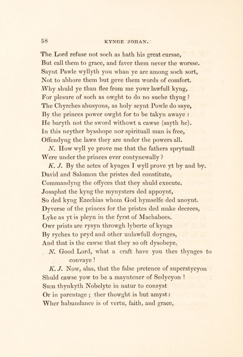 The Lord refuse not soch as hath his great cursse, But call them to grace, and faver them never the worsse. Saynt Pawle wyllyth you whan ye are among soch sort. Not to al3hore them but geve them words of comfort. Why shuld ye than flee frorn me yowr lawfull kyng. For plesure of soch as owght to do no suche thyng ? The Chyrches abusyons, as holy seynt Powle do saye. By the princes power owght for to be takyn awaye : He baryth not the sword withowt a cawse (sayth he). In this neyther bysshope nor spirituall man is free, Offendyng the lawe they are under the powers all. N, How wyll ye prove me that the fathers sprytuall Were under the princes ever contynewally ? K, J, By the actes of kynges I wyll prove yt by and by. David and Salomon the pristes ded constitute, Commandyng the oifyces that they shuld execute. Josaphat the kyng the mynysters ded appoynt, So ded kyng Ezechias whom God hymselfe ded anoynt. Dyverse of the princes for the pristes ded make decrees, Lyke as yt is pleyn in the fyrst of Machabees. Owr prists are rysyn throwgh lyberte of kyngs By ryches to pryd and other unlawfull doynges. And that is the cawse that they so oft dysobeye. iV. Good Lord, what a craft have you thes thynges to convaye! K. J, Now, alas, that the false pretence of superstycyon Shuld cuwse yow to be a mayntener of Sedycyon ! Sum thynkyth Nobelyte in natur to consyst Or in parentage ; ther thowght is but amyst: Wher habundance is of vcrtu, faith, and grace.