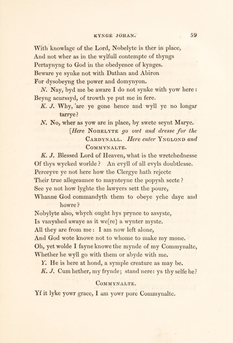 With knowlage of the Lord, Nobelyte is ther in place, And not wher as in the wylfull contempte of thyngs Pertaynyng to God in the obedyence of kynges. Beware ye syiike not with Dathan and Abiron For dysobeyng the power and domynyon. N, Nay, byd me be aware I do not synke with yow here : Beyng acurssyd, of trowth ye put me in fere. K. J. Why, 'are ye gone hence and wyll ye no longar tarrye ? N, No, wher as yow are in place, by swete seynt Marye. [Here Nobelyte go owt and dr esse for the Cardynall. Here enter Ynglond and CoMMYNALTE. H J, Blessed Lord of Heaven, what is the wretchednesse Of thys wycked worlde ? An evyll of all evyls doubtlesse. Perceyve ye not here how the Clergye hath rejecte Their true allegeaunce to maynteyne the popysh secte ? See ye not how lyghte the lawyers sett the poure, Whanne God commandyth them to obeye yche daye and howre ? Nobylyte also, whych ought hys prynce to assyste, Is vanyshed awaye as it we [re] a wynter myste. All they are from me: I am now left alone. And God wote knowe not to whome to make my mone. Oh, yet wolde I fayne knowe the mynde of my Commynaltc, Whether he wyll go with them or abyde with me. Y, He is here at bond, a symple creature as may be. A. J. Cumhether, my frynde; stand nere: ys thy selfe he? CoMMYNALTE. Yf it lyke yowr grace, I am yowr pore Commynalte.