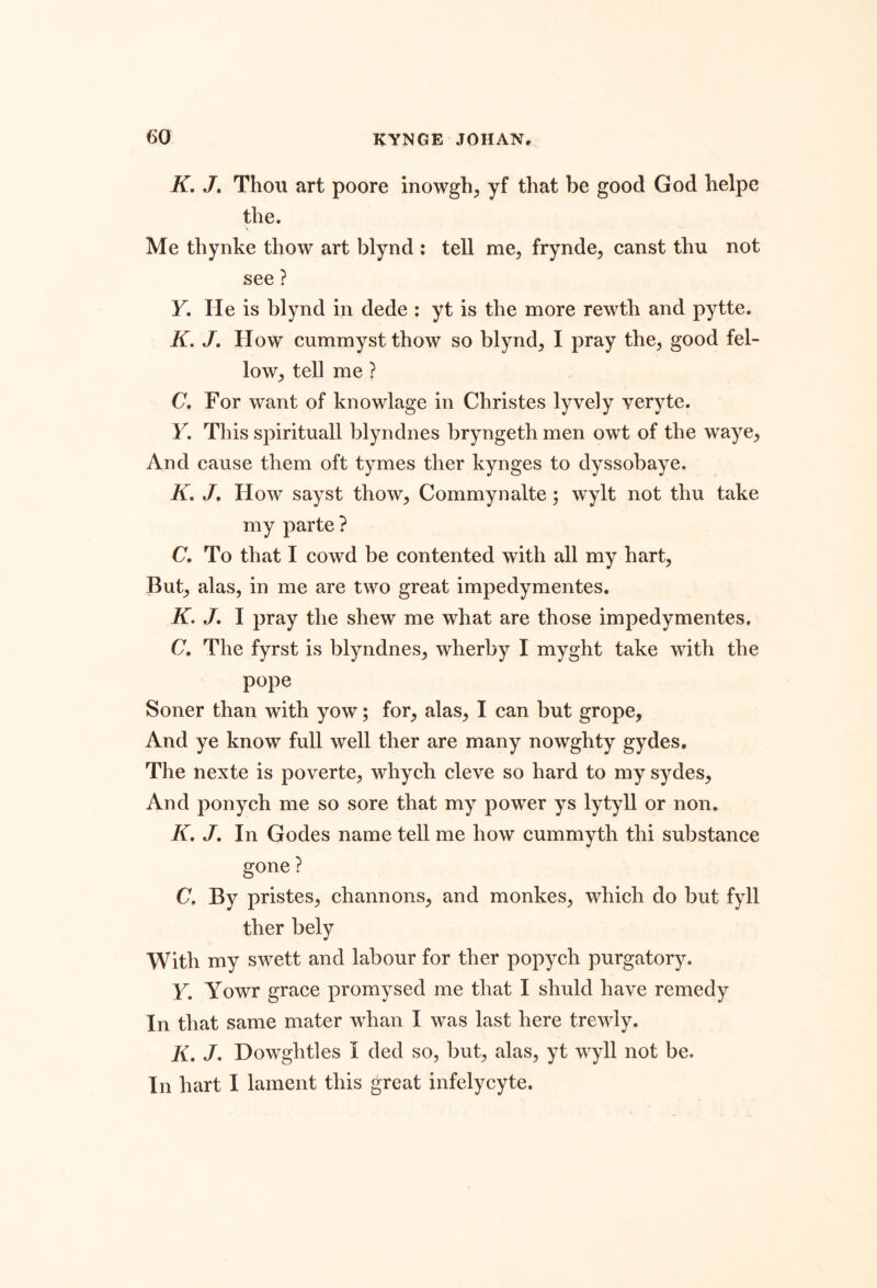 K, J» Thou art poore inowgh, yf that be good God helpe the. Me thynke thow art blynd : tell me, frynde, canst thu not see ? Y. He is blynd in dede : yt is the more rewth and pytte. K. J, How cummyst thow so blynd, I pray the, good fel- low, tell me ? C. For want of knowlage in Christes lyvely veryte. y. This spirituall blyndnes bryngeth men owt of the waye. And cause them oft tymes ther kynges to dyssobaye. K, /. How sayst thow, Commynalte; wylt not thu take my parte ? C. To that I cowd be contented with all my hart. But, alas, in me are two great impedymentes. K. J, I pray the shew me what are those impedymentes. C, The fyrst is blyndnes, wherby I myght take with the pope Soner than with yow; for, alas, I can but grope. And ye know full well ther are many nowghty gydes. The nexte is poverte, whych cleve so hard to my sydes. And ponych me so sore that my power ys lytyll or non. K, /. In Godes name tell me how cummyth thi substance gone ? C, By pristes, channons, and monkes, which do but fyll ther bely With my swett and labour for ther popych purgatory. Y. Yowr grace promysed me that I shuld have remedy In that same mater whan I was last here trewly. K, /. Howghtles I ded so, but, alas, yt wyll not be. In hart I lament this great infelycyte.