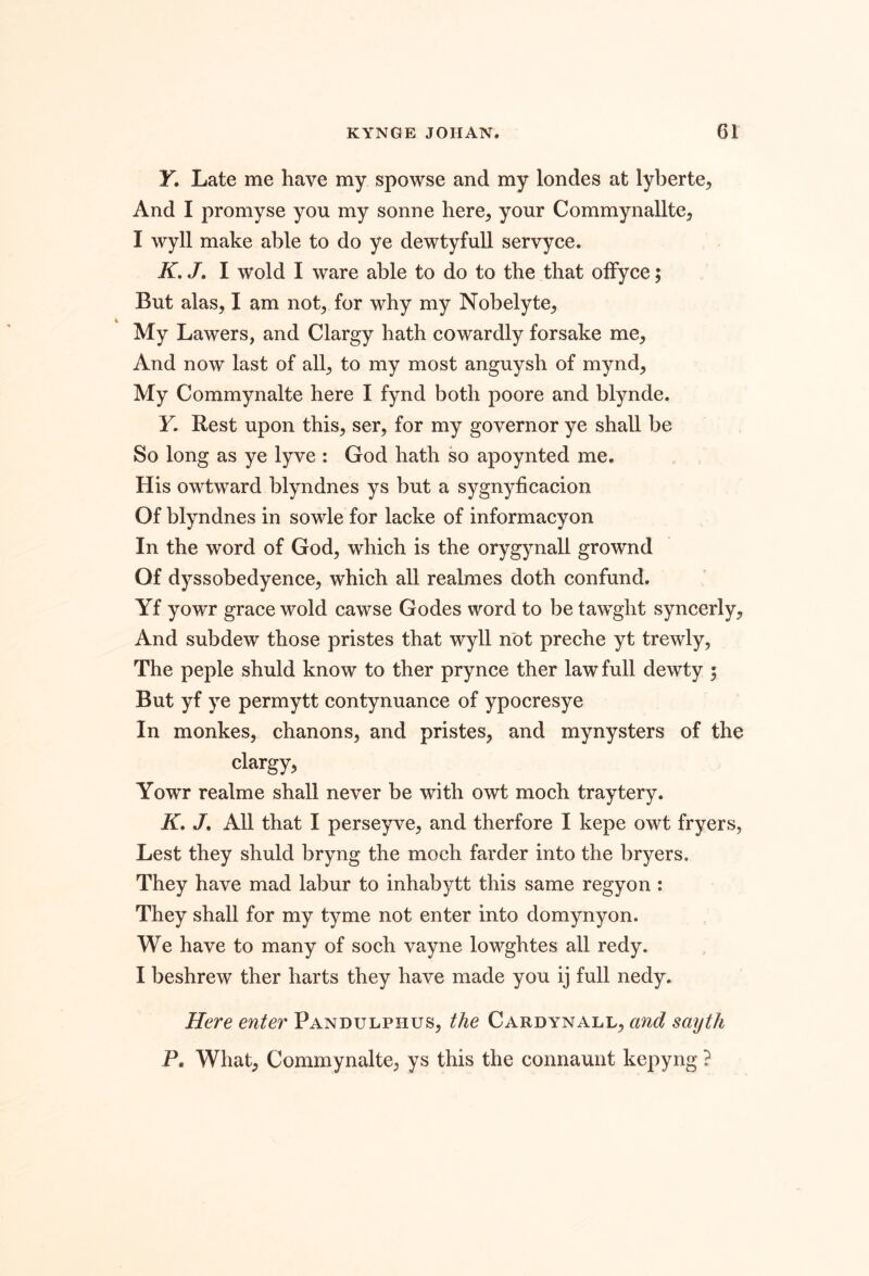 y. Late me have my spowse and my londes at lyberte, And I promyse you my sonne here^ your Commynallte^ I wyll make able to do ye dewtyfull servyce. K. J, I wold I ware able to do to the that oifyce; But alas, I am not, for why my Nobelyte, My Lawers, and Clargy hath cowardly forsake me, And now last of all, to my most anguysh of mynd. My Commynalte here I fynd both poore and blynde. Y. Rest upon this, ser, for my governor ye shall be So long as ye lyve : God hath so apoynted me. His owtward blyndnes ys but a sygnyficacion Of blyndnes in sowle for lacke of informacyon In the word of God, which is the orygynall grownd Of dyssobedyence, which all realmes doth confund. Yf yowr grace wold cawse Godes word to be tawght syncerly. And subdew those pristes that wyll not preche yt trewly, The peple shuld know to ther prynce ther law full dewty 5 But yf ye permytt contynuance of ypocresye In monkes, chanons, and pristes, and mynysters of the clargy, Yowr realme shall never be with owt moch traytery. K, J, All that I perseyve, and therfore I kepe owt fryers, Lest they shuld bryng the moch farder into the bryers. They have mad labur to inhabytt this same regyon : They shall for my tyme not enter into domynyon. We have to many of soch vayne lowghtes all redy. I beshrew ther harts they have made you ij full nedy. Here enter Pandulphus, the Cardynall, and sayth P, What, Commynalte, ys this the connaunt kepyng ?