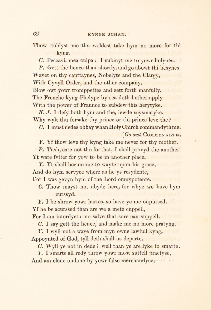 Thow toldyst me tliu woldest take hym no more for thi kyng. C. Peccavi_, mea culpa : I submyt me to yowr holynes. P, Gett the hence than shortly^ and go abowt thi besynes. Wayet on thy capttaynes, Nobelyte and the Clargy, With Cyvyll Order^ and the other company. Blow owt yowr tromppettes and sett forth manfully. The Frenche kyng Phelype by sea doth hether apply With the power of Fraunce to subdew this herytyke. K, J, I defy both hym and the, lewde scysmatyke. Why wylt thu forsake thy prince or thi prince leve the ? C, I must nedes obbay whan Holy Chirch commandyth me. [GoowtCOMMYNALTE. Y. Yf thow leve thy kyng take me never for thy mother. P. Tush, care not thu for that, I shall provyd the another. Yt ware fytter for yow to be in another place. F. Yt shall becum me to wayte upon his grace. And do hym servyce where as he ys resydente. For I was gevyn hym of the Lord omnypotente. (7. Thow mayst not abyde here, for whye we have hym curssyd. Y, I be shrow yowr hartes, so have ye me onpursed. Yf he be acurssed than are we a mete cuppell. For I am interdyct: no salve that sore can suppell. C. I say gett the hence, and make me no more pratyng. F. I wyll not a waye from myn owne lawfull kyng, Appoynted of God, tyll deth shall us departe. C. Wyll ye not in dede ? well than ye are lyke to smarte. F. I smarte all redy throw yowr most suttell practyse, And am clene ondone by yowr false merchandyce.