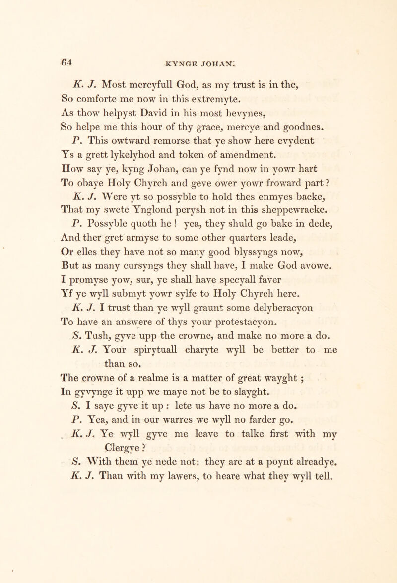 K. J. Most mercyfull God, as my trust is in the, So comforte me now in this extremyte. As thow helpyst David in his most hevynes. So helpe me this hour of thy grace, mercye and goodnes. P. This owtward remorse that ye show here evydent Ys a grett lykelyhod and token of amendment. How say ye, kyng Johan, can ye fynd now in yowr hart To obaye Holy Chyrch and geve ower yowr fro ward part ? K, J. Were yt so possyble to hold thes enmyes backe. That my swete Ynglond perysh not in this sheppewracke. P. Possyble quoth he ! yea, they shuld go bake in dede. And ther gret armyse to some other quarters leade. Or elles they have not so many good blyssyngs now. But as many cursyngs they shall have, I make God avowe. I promyse yow, sur, ye shall have specyall faver Yf ye wyll submyt yowr sylfe to Holy Chyrch here. iT. J. I trust than ye wyll graunt some delyberacyon To have an answere of thys your protestacyon, S, Tush, gyve upp the crowne, and make no more a do. K, J, Your spirytuall charyte wyll be better to me than so. The crowne of a realme is a matter of great wayght; In gyvynge it upp we maye not be to slayght. S, I saye gyve it up : lete us have no more a do. P. Yea, and in our warres we wyll no farder go. ^ A. /. Ye wyll gyve me leave to talke first with my Clergye ? With them ye nede not; they are at a poynt alreadye. K, /. Than with my lawers, to heare what they wyll tell.